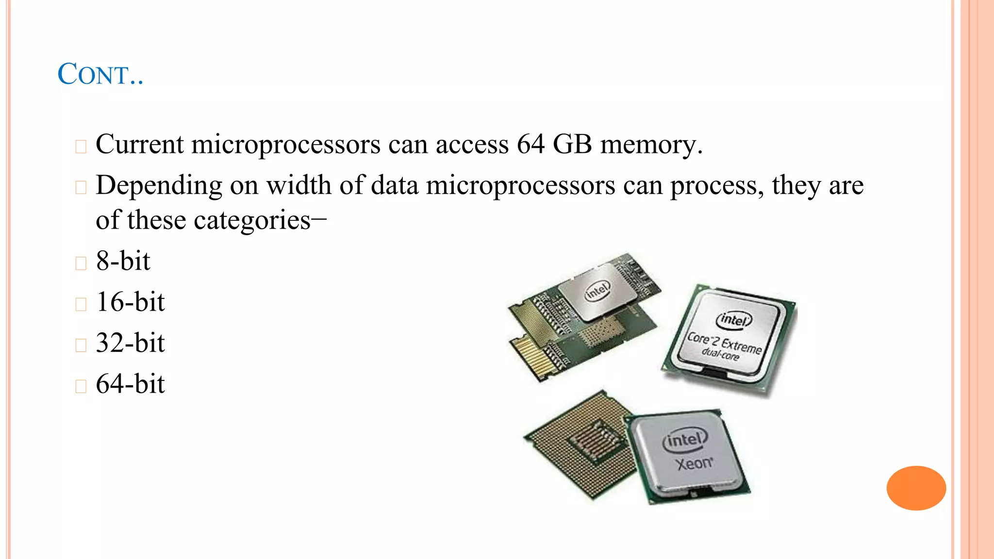 CONT..
� Current microprocessors can access 64 GB memory.
� Depending on width of data microprocessors can process, they are
of these categories−
� 8-bit
� 16-bit
� 32-bit
� 64-bit
 