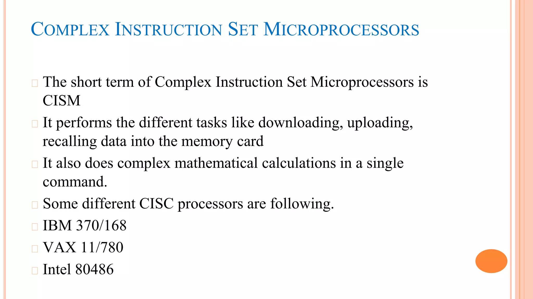 COMPLEX INSTRUCTION SET MICROPROCESSORS
� The short term of Complex Instruction Set Microprocessors is
CISM
� It performs the different tasks like downloading, uploading,
recalling data into the memory card
� It also does complex mathematical calculations in a single
command.
� Some different CISC processors are following.
� IBM 370/168
� VAX 11/780
� Intel 80486
 