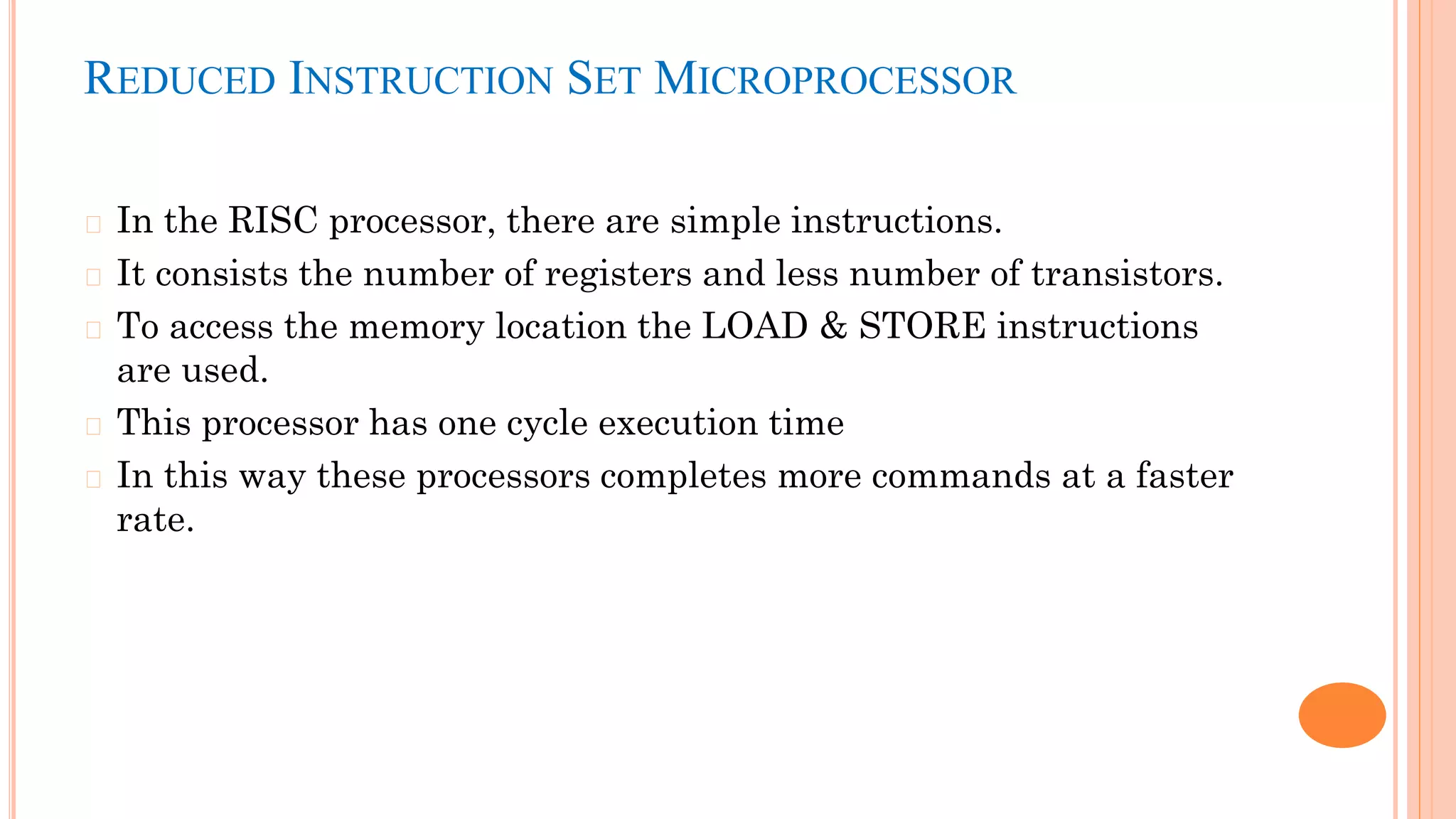 REDUCED INSTRUCTION SET MICROPROCESSOR
� In the RISC processor, there are simple instructions.
� It consists the number of registers and less number of transistors.
� To access the memory location the LOAD & STORE instructions
are used.
� This processor has one cycle execution time
� In this way these processors completes more commands at a faster
rate.
 