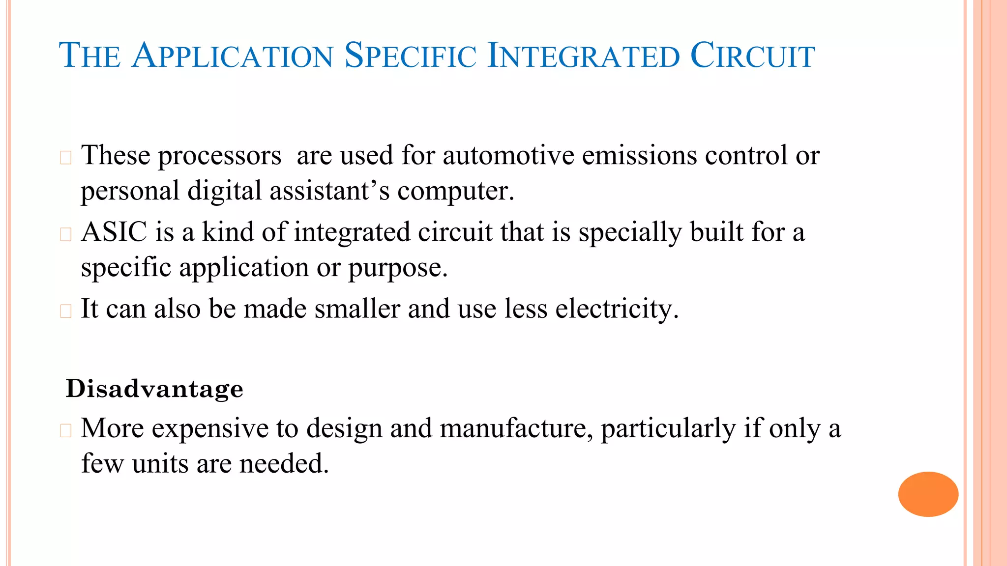 THE APPLICATION SPECIFIC INTEGRATED CIRCUIT
� These processors are used for automotive emissions control or
personal digital assistant’s computer.
� ASIC is a kind of integrated circuit that is specially built for a
specific application or purpose.
� It can also be made smaller and use less electricity.
Disadvantage
� More expensive to design and manufacture, particularly if only a
few units are needed.
 