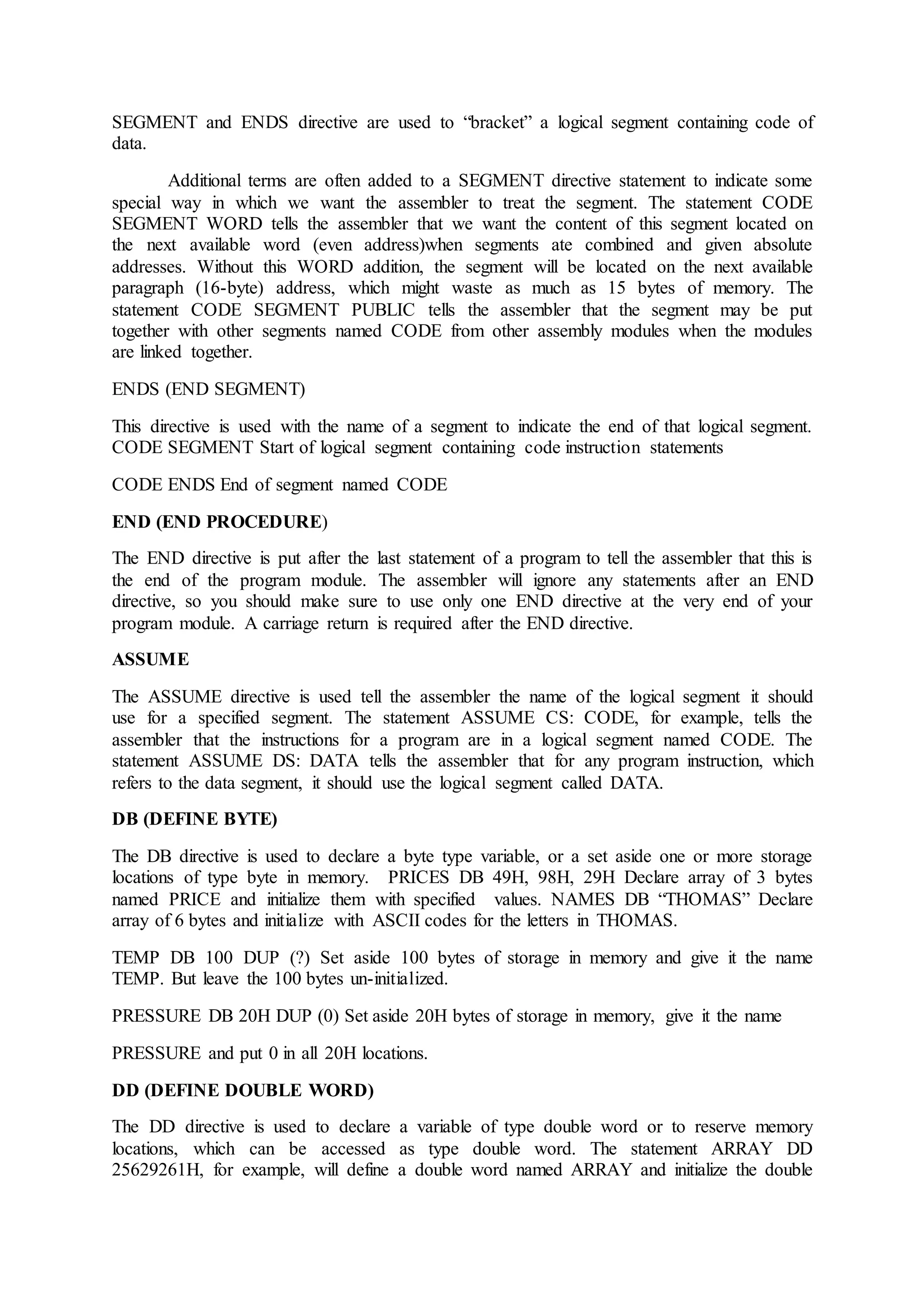 SEGMENT and ENDS directive are used to “bracket” a logical segment containing code of
data.
Additional terms are often added to a SEGMENT directive statement to indicate some
special way in which we want the assembler to treat the segment. The statement CODE
SEGMENT WORD tells the assembler that we want the content of this segment located on
the next available word (even address)when segments ate combined and given absolute
addresses. Without this WORD addition, the segment will be located on the next available
paragraph (16-byte) address, which might waste as much as 15 bytes of memory. The
statement CODE SEGMENT PUBLIC tells the assembler that the segment may be put
together with other segments named CODE from other assembly modules when the modules
are linked together.
ENDS (END SEGMENT)
This directive is used with the name of a segment to indicate the end of that logical segment.
CODE SEGMENT Start of logical segment containing code instruction statements
CODE ENDS End of segment named CODE
END (END PROCEDURE)
The END directive is put after the last statement of a program to tell the assembler that this is
the end of the program module. The assembler will ignore any statements after an END
directive, so you should make sure to use only one END directive at the very end of your
program module. A carriage return is required after the END directive.
ASSUME
The ASSUME directive is used tell the assembler the name of the logical segment it should
use for a specified segment. The statement ASSUME CS: CODE, for example, tells the
assembler that the instructions for a program are in a logical segment named CODE. The
statement ASSUME DS: DATA tells the assembler that for any program instruction, which
refers to the data segment, it should use the logical segment called DATA.
DB (DEFINE BYTE)
The DB directive is used to declare a byte type variable, or a set aside one or more storage
locations of type byte in memory. PRICES DB 49H, 98H, 29H Declare array of 3 bytes
named PRICE and initialize them with specified values. NAMES DB “THOMAS” Declare
array of 6 bytes and initialize with ASCII codes for the letters in THOMAS.
TEMP DB 100 DUP (?) Set aside 100 bytes of storage in memory and give it the name
TEMP. But leave the 100 bytes un-initialized.
PRESSURE DB 20H DUP (0) Set aside 20H bytes of storage in memory, give it the name
PRESSURE and put 0 in all 20H locations.
DD (DEFINE DOUBLE WORD)
The DD directive is used to declare a variable of type double word or to reserve memory
locations, which can be accessed as type double word. The statement ARRAY DD
25629261H, for example, will define a double word named ARRAY and initialize the double
 