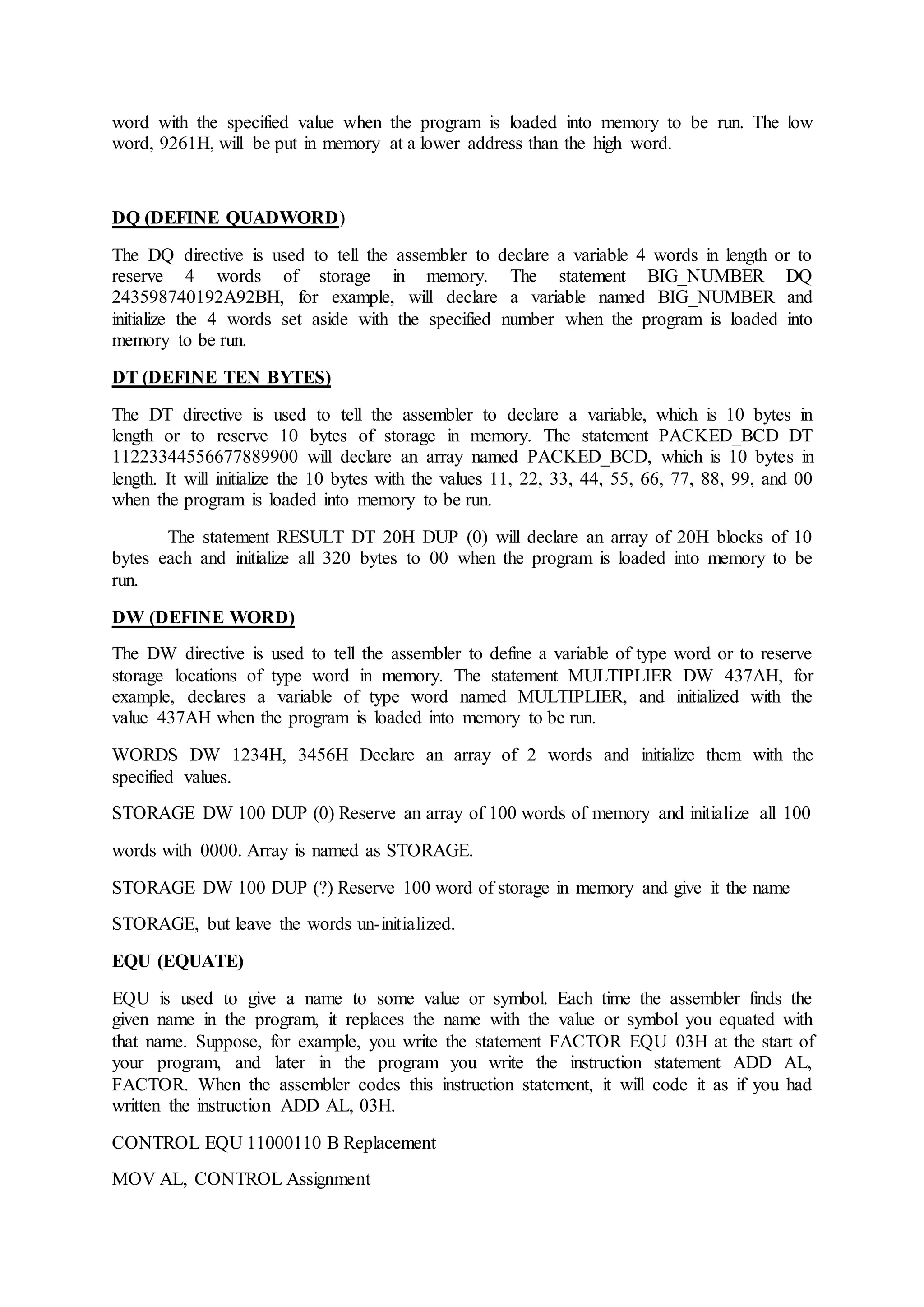 word with the specified value when the program is loaded into memory to be run. The low
word, 9261H, will be put in memory at a lower address than the high word.
DQ (DEFINE QUADWORD)
The DQ directive is used to tell the assembler to declare a variable 4 words in length or to
reserve 4 words of storage in memory. The statement BIG_NUMBER DQ
243598740192A92BH, for example, will declare a variable named BIG_NUMBER and
initialize the 4 words set aside with the specified number when the program is loaded into
memory to be run.
DT (DEFINE TEN BYTES)
The DT directive is used to tell the assembler to declare a variable, which is 10 bytes in
length or to reserve 10 bytes of storage in memory. The statement PACKED_BCD DT
11223344556677889900 will declare an array named PACKED_BCD, which is 10 bytes in
length. It will initialize the 10 bytes with the values 11, 22, 33, 44, 55, 66, 77, 88, 99, and 00
when the program is loaded into memory to be run.
The statement RESULT DT 20H DUP (0) will declare an array of 20H blocks of 10
bytes each and initialize all 320 bytes to 00 when the program is loaded into memory to be
run.
DW (DEFINE WORD)
The DW directive is used to tell the assembler to define a variable of type word or to reserve
storage locations of type word in memory. The statement MULTIPLIER DW 437AH, for
example, declares a variable of type word named MULTIPLIER, and initialized with the
value 437AH when the program is loaded into memory to be run.
WORDS DW 1234H, 3456H Declare an array of 2 words and initialize them with the
specified values.
STORAGE DW 100 DUP (0) Reserve an array of 100 words of memory and initialize all 100
words with 0000. Array is named as STORAGE.
STORAGE DW 100 DUP (?) Reserve 100 word of storage in memory and give it the name
STORAGE, but leave the words un-initialized.
EQU (EQUATE)
EQU is used to give a name to some value or symbol. Each time the assembler finds the
given name in the program, it replaces the name with the value or symbol you equated with
that name. Suppose, for example, you write the statement FACTOR EQU 03H at the start of
your program, and later in the program you write the instruction statement ADD AL,
FACTOR. When the assembler codes this instruction statement, it will code it as if you had
written the instruction ADD AL, 03H.
CONTROL EQU 11000110 B Replacement
MOV AL, CONTROL Assignment
 