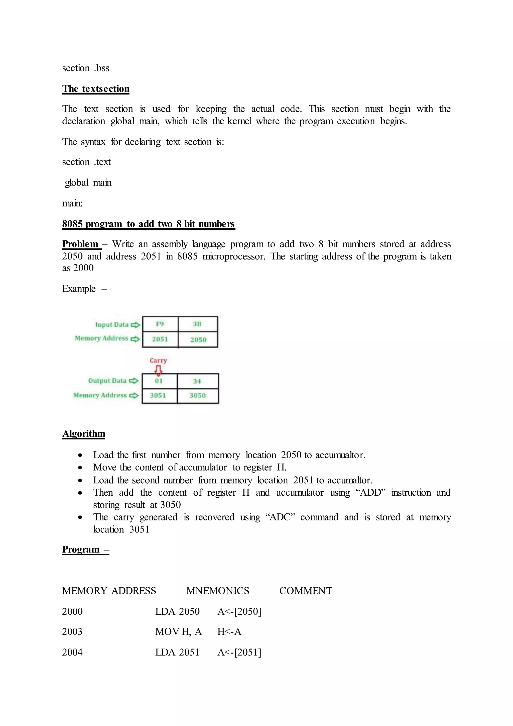 section .bss
The textsection
The text section is used for keeping the actual code. This section must begin with the
declaration global main, which tells the kernel where the program execution begins.
The syntax for declaring text section is:
section .text
global main
main:
8085 program to add two 8 bit numbers
Problem – Write an assembly language program to add two 8 bit numbers stored at address
2050 and address 2051 in 8085 microprocessor. The starting address of the program is taken
as 2000
Example –
Algorithm
 Load the first number from memory location 2050 to accumualtor.
 Move the content of accumulator to register H.
 Load the second number from memory location 2051 to accumaltor.
 Then add the content of register H and accumulator using “ADD” instruction and
storing result at 3050
 The carry generated is recovered using “ADC” command and is stored at memory
location 3051
Program –
MEMORY ADDRESS MNEMONICS COMMENT
2000 LDA 2050 A<-[2050]
2003 MOV H, A H<-A
2004 LDA 2051 A<-[2051]
 