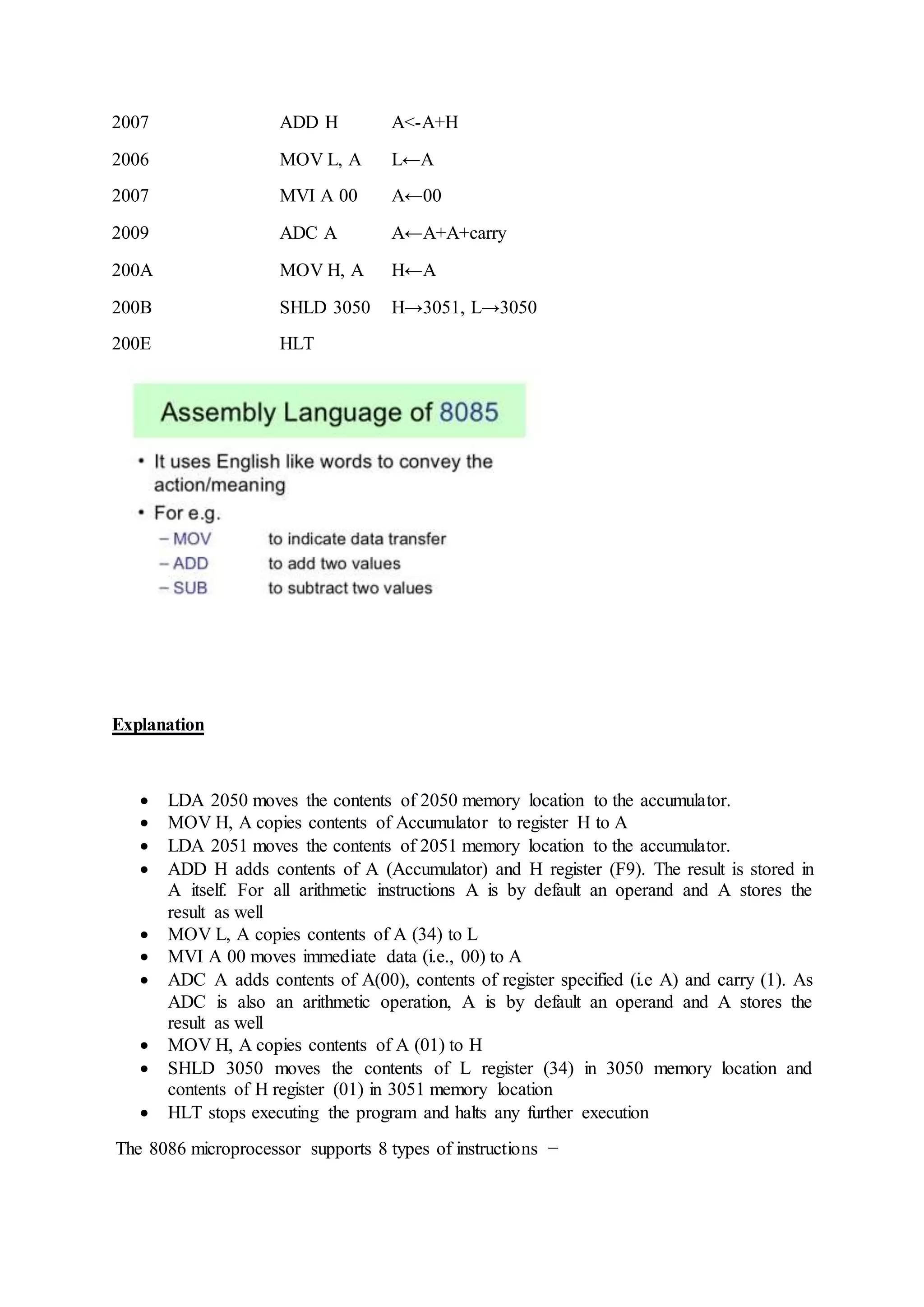 2007 ADD H A<-A+H
2006 MOV L, A L←A
2007 MVI A 00 A←00
2009 ADC A A←A+A+carry
200A MOV H, A H←A
200B SHLD 3050 H→3051, L→3050
200E HLT
Explanation
 LDA 2050 moves the contents of 2050 memory location to the accumulator.
 MOV H, A copies contents of Accumulator to register H to A
 LDA 2051 moves the contents of 2051 memory location to the accumulator.
 ADD H adds contents of A (Accumulator) and H register (F9). The result is stored in
A itself. For all arithmetic instructions A is by default an operand and A stores the
result as well
 MOV L, A copies contents of A (34) to L
 MVI A 00 moves immediate data (i.e., 00) to A
 ADC A adds contents of A(00), contents of register specified (i.e A) and carry (1). As
ADC is also an arithmetic operation, A is by default an operand and A stores the
result as well
 MOV H, A copies contents of A (01) to H
 SHLD 3050 moves the contents of L register (34) in 3050 memory location and
contents of H register (01) in 3051 memory location
 HLT stops executing the program and halts any further execution
The 8086 microprocessor supports 8 types of instructions −
 