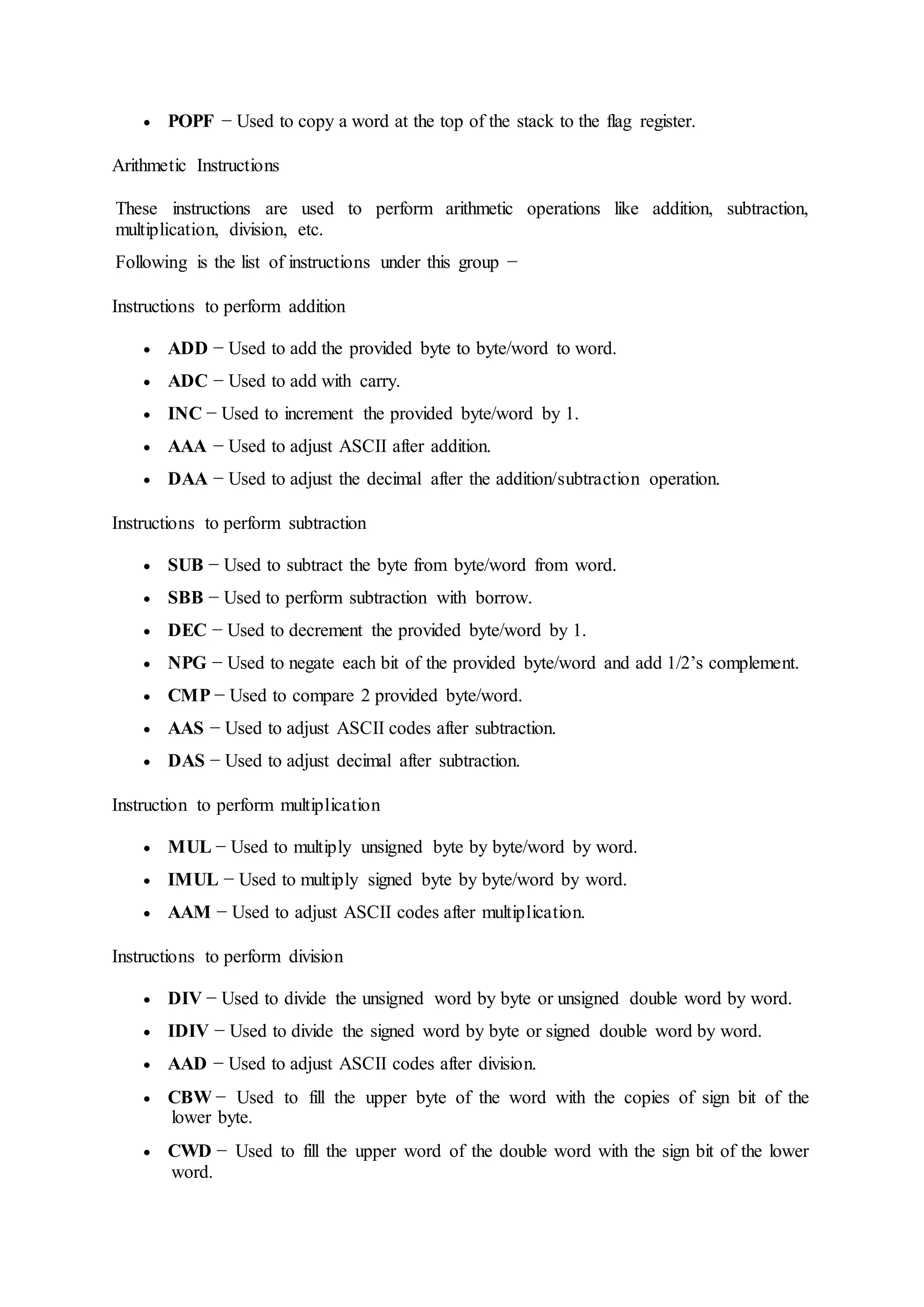  POPF − Used to copy a word at the top of the stack to the flag register.
Arithmetic Instructions
These instructions are used to perform arithmetic operations like addition, subtraction,
multiplication, division, etc.
Following is the list of instructions under this group −
Instructions to perform addition
 ADD − Used to add the provided byte to byte/word to word.
 ADC − Used to add with carry.
 INC − Used to increment the provided byte/word by 1.
 AAA − Used to adjust ASCII after addition.
 DAA − Used to adjust the decimal after the addition/subtraction operation.
Instructions to perform subtraction
 SUB − Used to subtract the byte from byte/word from word.
 SBB − Used to perform subtraction with borrow.
 DEC − Used to decrement the provided byte/word by 1.
 NPG − Used to negate each bit of the provided byte/word and add 1/2’s complement.
 CMP − Used to compare 2 provided byte/word.
 AAS − Used to adjust ASCII codes after subtraction.
 DAS − Used to adjust decimal after subtraction.
Instruction to perform multiplication
 MUL − Used to multiply unsigned byte by byte/word by word.
 IMUL − Used to multiply signed byte by byte/word by word.
 AAM − Used to adjust ASCII codes after multiplication.
Instructions to perform division
 DIV − Used to divide the unsigned word by byte or unsigned double word by word.
 IDIV − Used to divide the signed word by byte or signed double word by word.
 AAD − Used to adjust ASCII codes after division.
 CBW − Used to fill the upper byte of the word with the copies of sign bit of the
lower byte.
 CWD − Used to fill the upper word of the double word with the sign bit of the lower
word.
 