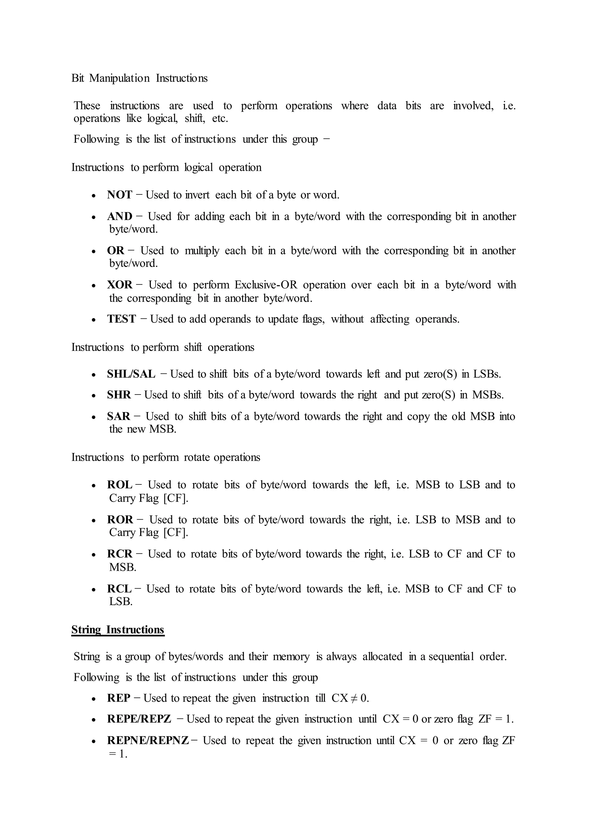 Bit Manipulation Instructions
These instructions are used to perform operations where data bits are involved, i.e.
operations like logical, shift, etc.
Following is the list of instructions under this group −
Instructions to perform logical operation
 NOT − Used to invert each bit of a byte or word.
 AND − Used for adding each bit in a byte/word with the corresponding bit in another
byte/word.
 OR − Used to multiply each bit in a byte/word with the corresponding bit in another
byte/word.
 XOR − Used to perform Exclusive-OR operation over each bit in a byte/word with
the corresponding bit in another byte/word.
 TEST − Used to add operands to update flags, without affecting operands.
Instructions to perform shift operations
 SHL/SAL − Used to shift bits of a byte/word towards left and put zero(S) in LSBs.
 SHR − Used to shift bits of a byte/word towards the right and put zero(S) in MSBs.
 SAR − Used to shift bits of a byte/word towards the right and copy the old MSB into
the new MSB.
Instructions to perform rotate operations
 ROL − Used to rotate bits of byte/word towards the left, i.e. MSB to LSB and to
Carry Flag [CF].
 ROR − Used to rotate bits of byte/word towards the right, i.e. LSB to MSB and to
Carry Flag [CF].
 RCR − Used to rotate bits of byte/word towards the right, i.e. LSB to CF and CF to
MSB.
 RCL − Used to rotate bits of byte/word towards the left, i.e. MSB to CF and CF to
LSB.
String Instructions
String is a group of bytes/words and their memory is always allocated in a sequential order.
Following is the list of instructions under this group
 REP − Used to repeat the given instruction till CX ≠ 0.
 REPE/REPZ − Used to repeat the given instruction until CX = 0 or zero flag ZF = 1.
 REPNE/REPNZ − Used to repeat the given instruction until CX = 0 or zero flag ZF
= 1.
 