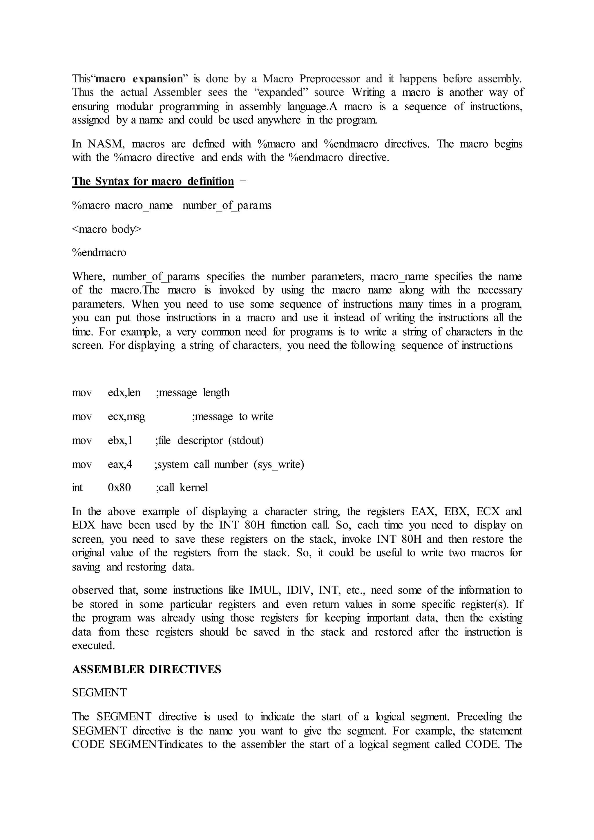 This“macro expansion” is done by a Macro Preprocessor and it happens before assembly.
Thus the actual Assembler sees the “expanded” source Writing a macro is another way of
ensuring modular programming in assembly language.A macro is a sequence of instructions,
assigned by a name and could be used anywhere in the program.
In NASM, macros are defined with %macro and %endmacro directives. The macro begins
with the %macro directive and ends with the %endmacro directive.
The Syntax for macro definition −
%macro macro_name number_of_params
<macro body>
%endmacro
Where, number_of_params specifies the number parameters, macro_name specifies the name
of the macro.The macro is invoked by using the macro name along with the necessary
parameters. When you need to use some sequence of instructions many times in a program,
you can put those instructions in a macro and use it instead of writing the instructions all the
time. For example, a very common need for programs is to write a string of characters in the
screen. For displaying a string of characters, you need the following sequence of instructions
mov edx,len ;message length
mov ecx,msg ;message to write
mov ebx,1 ;file descriptor (stdout)
mov eax,4 ;system call number (sys_write)
int 0x80 ;call kernel
In the above example of displaying a character string, the registers EAX, EBX, ECX and
EDX have been used by the INT 80H function call. So, each time you need to display on
screen, you need to save these registers on the stack, invoke INT 80H and then restore the
original value of the registers from the stack. So, it could be useful to write two macros for
saving and restoring data.
observed that, some instructions like IMUL, IDIV, INT, etc., need some of the information to
be stored in some particular registers and even return values in some specific register(s). If
the program was already using those registers for keeping important data, then the existing
data from these registers should be saved in the stack and restored after the instruction is
executed.
ASSEMBLER DIRECTIVES
SEGMENT
The SEGMENT directive is used to indicate the start of a logical segment. Preceding the
SEGMENT directive is the name you want to give the segment. For example, the statement
CODE SEGMENTindicates to the assembler the start of a logical segment called CODE. The
 