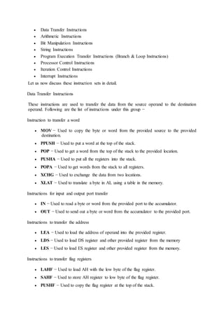  Data Transfer Instructions
 Arithmetic Instructions
 Bit Manipulation Instructions
 String Instructions
 Program Execution Transfer Instructions (Branch & Loop Instructions)
 Processor Control Instructions
 Iteration Control Instructions
 Interrupt Instructions
Let us now discuss these instruction sets in detail.
Data Transfer Instructions
These instructions are used to transfer the data from the source operand to the destination
operand. Following are the list of instructions under this group −
Instruction to transfer a word
 MOV − Used to copy the byte or word from the provided source to the provided
destination.
 PPUSH − Used to put a word at the top of the stack.
 POP − Used to get a word from the top of the stack to the provided location.
 PUSHA − Used to put all the registers into the stack.
 POPA − Used to get words from the stack to all registers.
 XCHG − Used to exchange the data from two locations.
 XLAT − Used to translate a byte in AL using a table in the memory.
Instructions for input and output port transfer
 IN − Used to read a byte or word from the provided port to the accumulator.
 OUT − Used to send out a byte or word from the accumulator to the provided port.
Instructions to transfer the address
 LEA − Used to load the address of operand into the provided register.
 LDS − Used to load DS register and other provided register from the memory
 LES − Used to load ES register and other provided register from the memory.
Instructions to transfer flag registers
 LAHF − Used to load AH with the low byte of the flag register.
 SAHF − Used to store AH register to low byte of the flag register.
 PUSHF − Used to copy the flag register at the top of the stack.
 