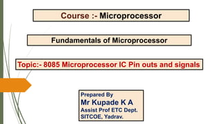 Course :- Microprocessor
Fundamentals of Microprocessor
Topic:- 8085 Microprocessor IC Pin outs and signals
Prepared By
Mr Kupade K A
Assist Prof ETC Dept.
SITCOE, Yadrav.
 