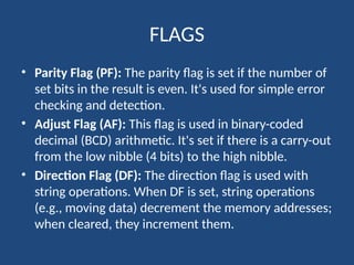 FLAGS
• Parity Flag (PF): The parity flag is set if the number of
set bits in the result is even. It's used for simple error
checking and detection.
• Adjust Flag (AF): This flag is used in binary-coded
decimal (BCD) arithmetic. It's set if there is a carry-out
from the low nibble (4 bits) to the high nibble.
• Direction Flag (DF): The direction flag is used with
string operations. When DF is set, string operations
(e.g., moving data) decrement the memory addresses;
when cleared, they increment them.
 