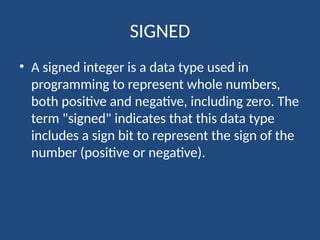 SIGNED
• A signed integer is a data type used in
programming to represent whole numbers,
both positive and negative, including zero. The
term "signed" indicates that this data type
includes a sign bit to represent the sign of the
number (positive or negative).
 