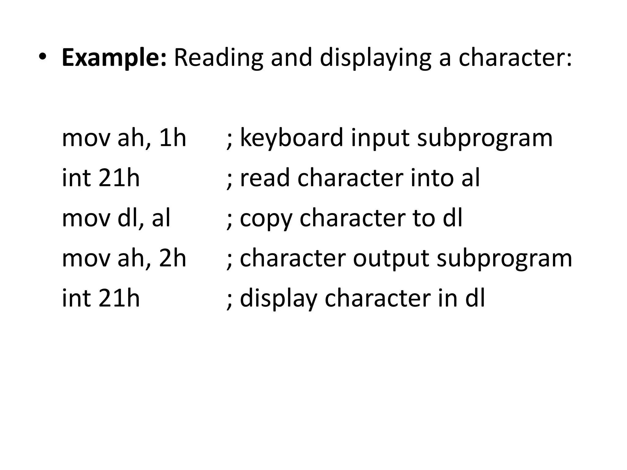 • Example: Reading and displaying a character: mov ah, 1h ; keyboard input subprogram int 21h ; read character into al mov dl, al ; copy character to dl mov ah, 2h ; character output subprogram int 21h ; display character in dl 
