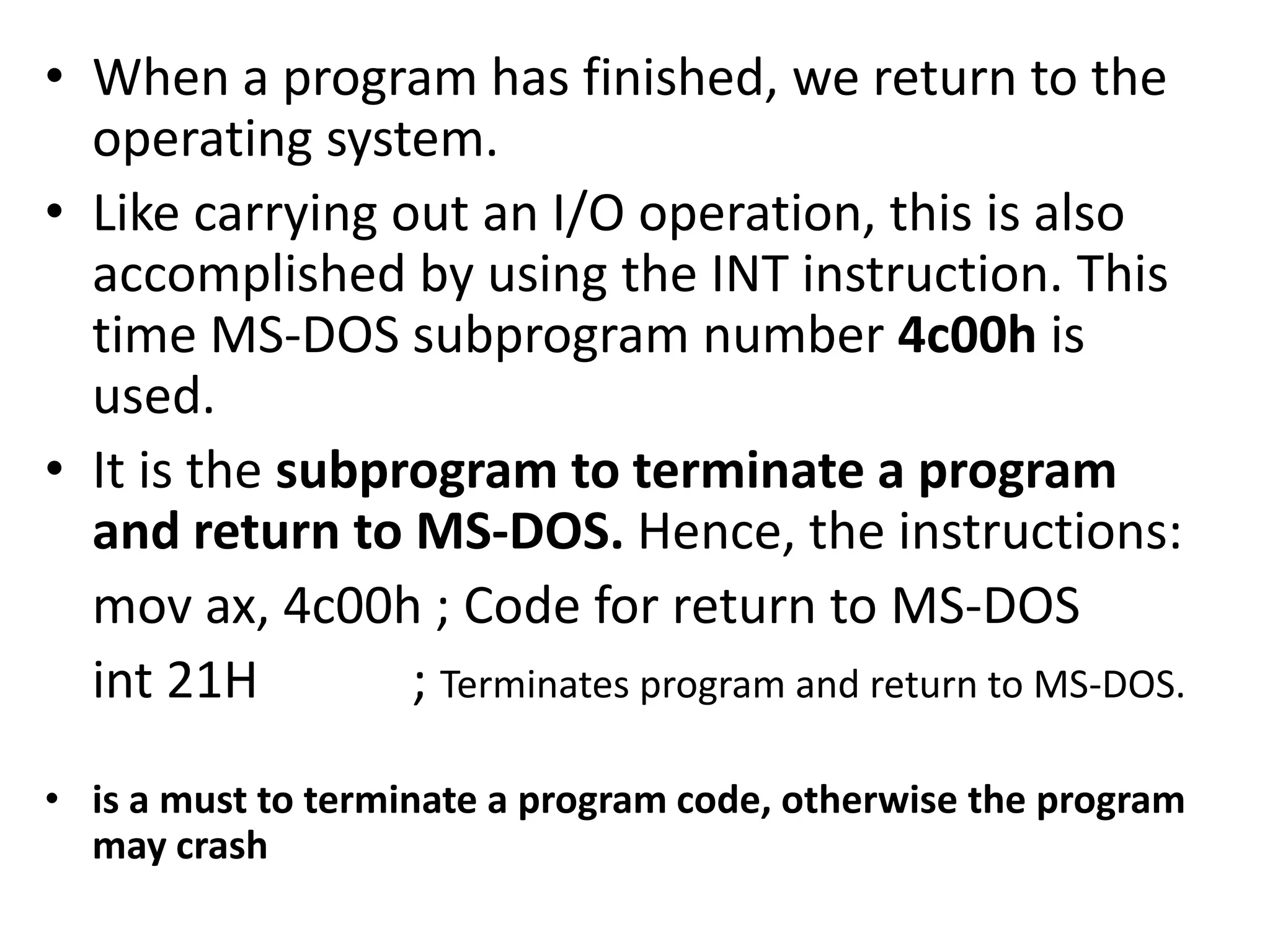 • When a program has finished, we return to the operating system. • Like carrying out an I/O operation, this is also accomplished by using the INT instruction. This time MS-DOS subprogram number 4c00h is used. • It is the subprogram to terminate a program and return to MS-DOS. Hence, the instructions: mov ax, 4c00h ; Code for return to MS-DOS int 21H ; Terminates program and return to MS-DOS. • is a must to terminate a program code, otherwise the program may crash 