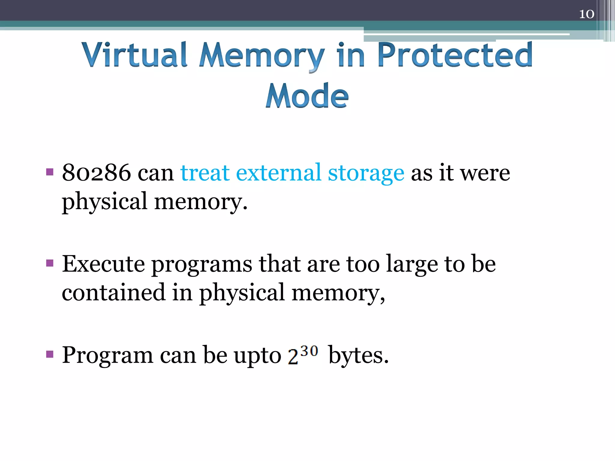  80286 can treat external storage as it were
physical memory.
 Execute programs that are too large to be
contained in physical memory,
 Program can be upto bytes.
10
 