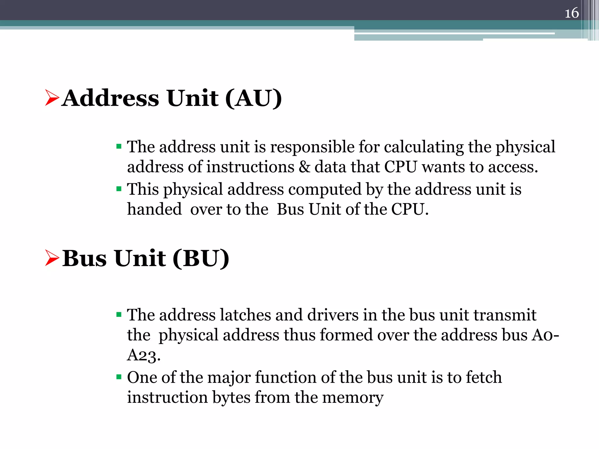 Address Unit (AU)
 The address unit is responsible for calculating the physical
address of instructions & data that CPU wants to access.
 This physical address computed by the address unit is
handed over to the Bus Unit of the CPU.
Bus Unit (BU)
 The address latches and drivers in the bus unit transmit
the physical address thus formed over the address bus A0-
A23.
 One of the major function of the bus unit is to fetch
instruction bytes from the memory
16
 