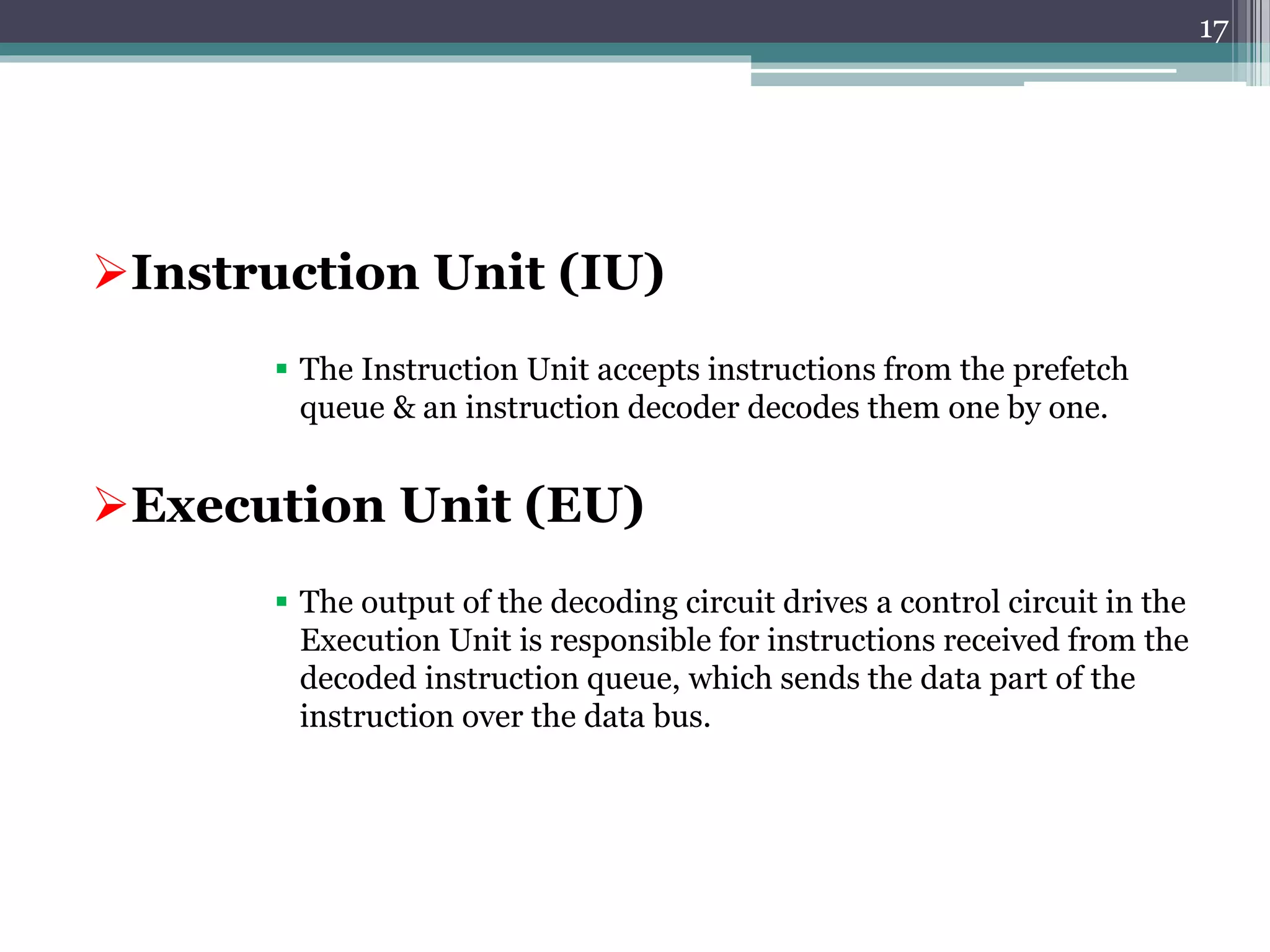 Instruction Unit (IU)
 The Instruction Unit accepts instructions from the prefetch
queue & an instruction decoder decodes them one by one.
Execution Unit (EU)
 The output of the decoding circuit drives a control circuit in the
Execution Unit is responsible for instructions received from the
decoded instruction queue, which sends the data part of the
instruction over the data bus.
17
 