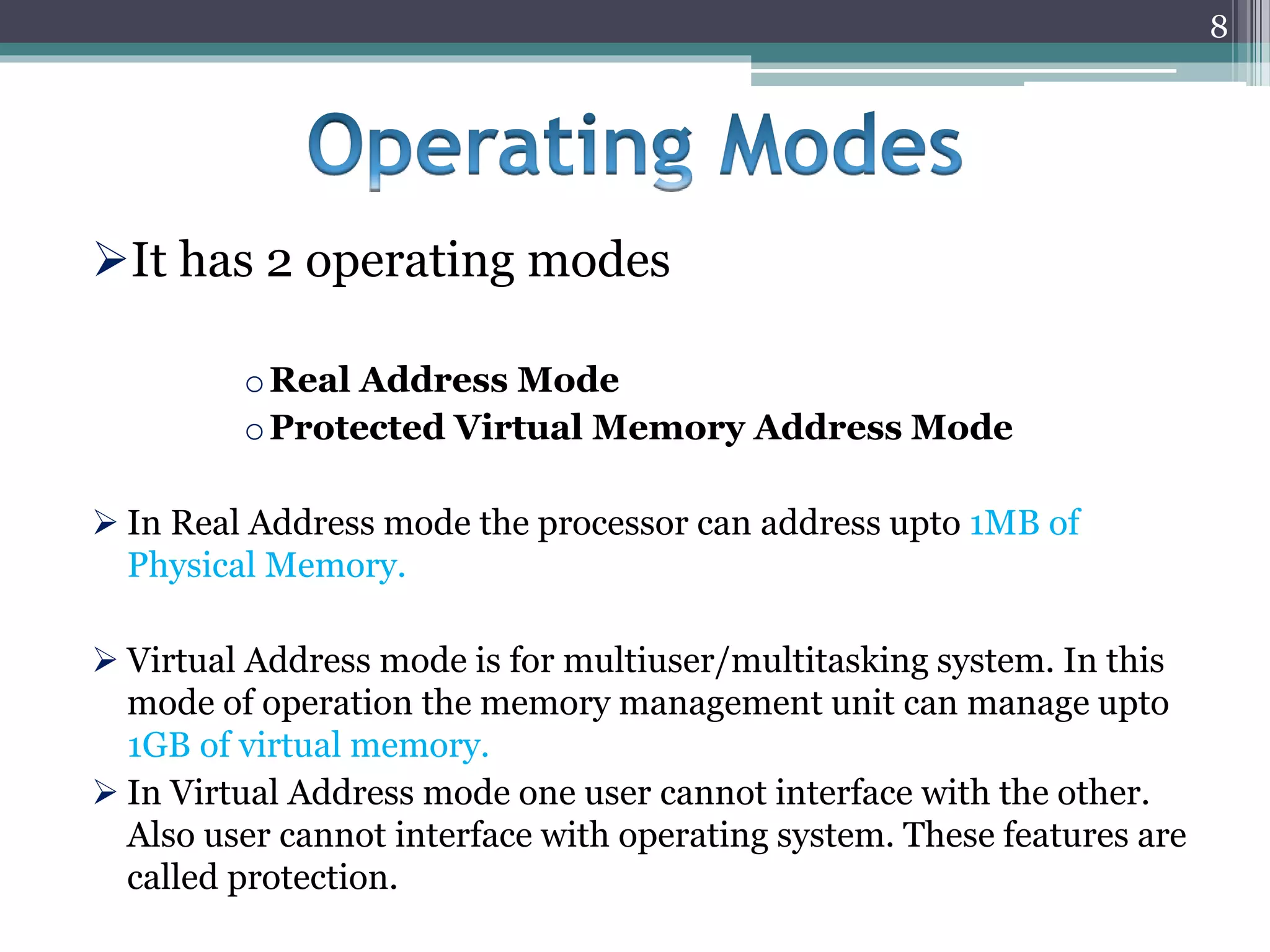It has 2 operating modes
oReal Address Mode
oProtected Virtual Memory Address Mode
 In Real Address mode the processor can address upto 1MB of
Physical Memory.
 Virtual Address mode is for multiuser/multitasking system. In this
mode of operation the memory management unit can manage upto
1GB of virtual memory.
 In Virtual Address mode one user cannot interface with the other.
Also user cannot interface with operating system. These features are
called protection.
8
 