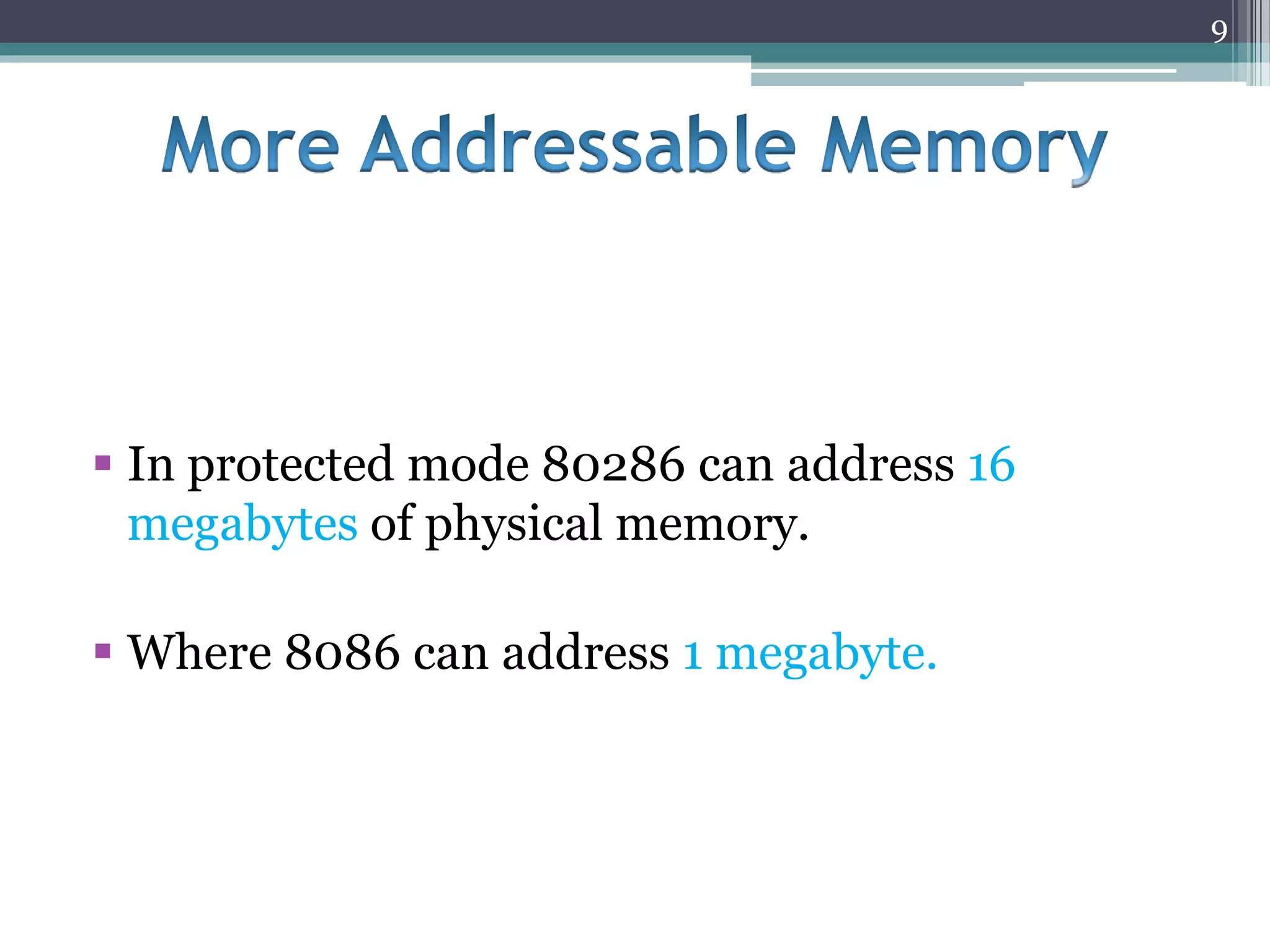 In protected mode 80286 can address 16
megabytes of physical memory.
 Where 8086 can address 1 megabyte.
9
 