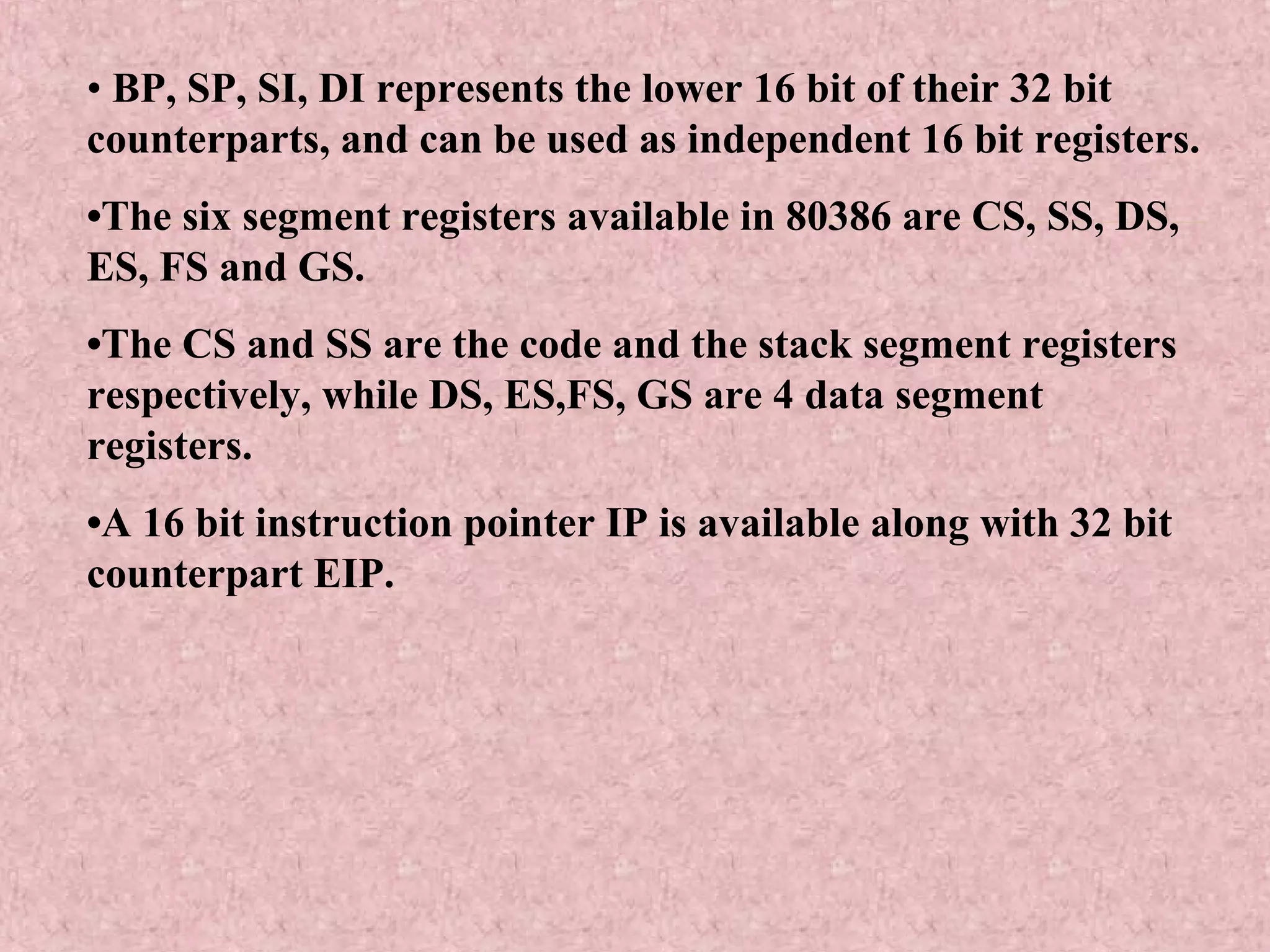 • BP, SP, SI, DI represents the lower 16 bit of their 32 bit
counterparts, and can be used as independent 16 bit registers.
•The six segment registers available in 80386 are CS, SS, DS,
ES, FS and GS.
•The CS and SS are the code and the stack segment registers
respectively, while DS, ES,FS, GS are 4 data segment
registers.
•A 16 bit instruction pointer IP is available along with 32 bit
counterpart EIP.
 