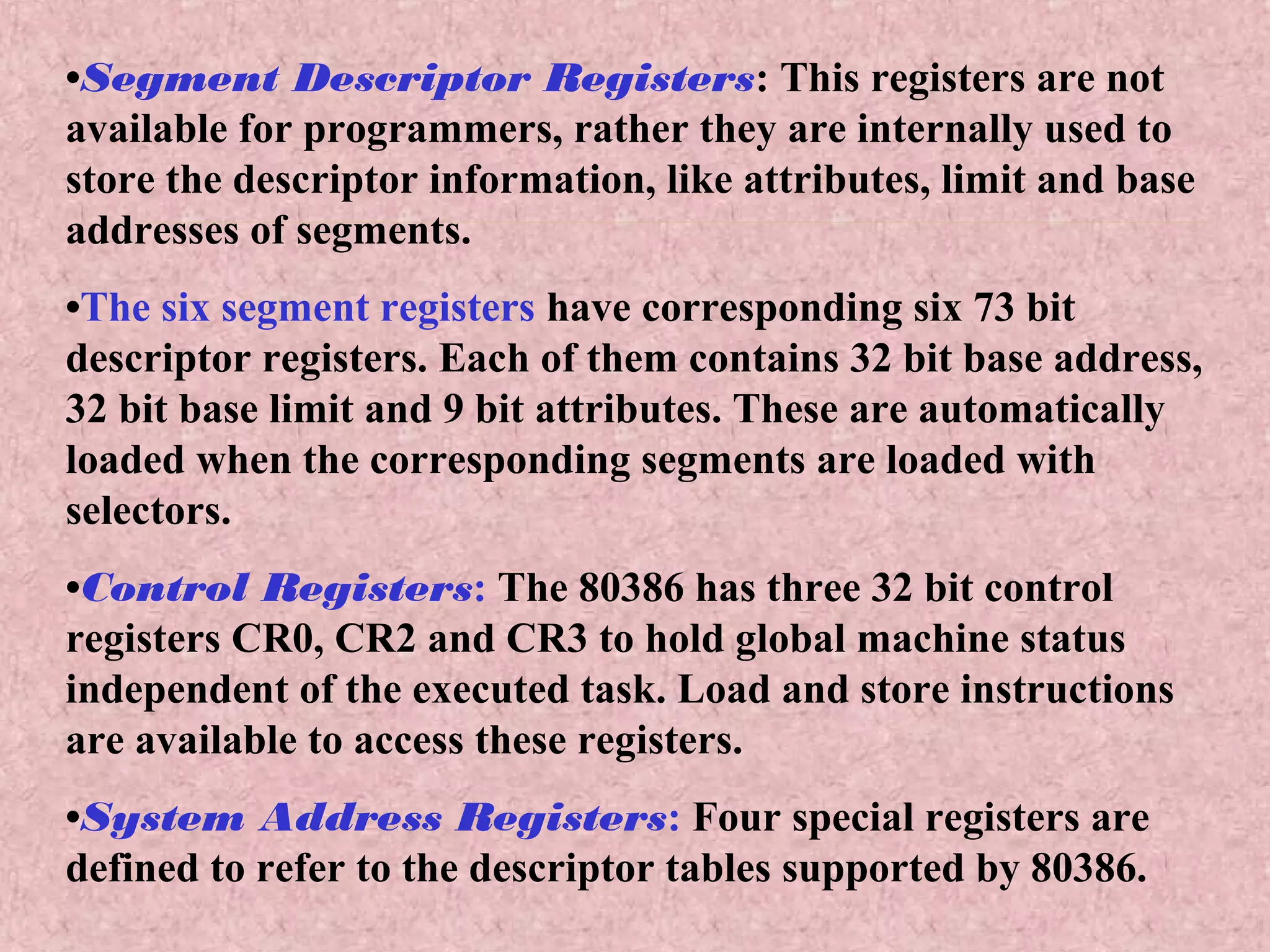 •Segment Descriptor Registers: This registers are not
available for programmers, rather they are internally used to
store the descriptor information, like attributes, limit and base
addresses of segments.
•The six segment registers have corresponding six 73 bit
descriptor registers. Each of them contains 32 bit base address,
32 bit base limit and 9 bit attributes. These are automatically
loaded when the corresponding segments are loaded with
selectors.
•Control Registers: The 80386 has three 32 bit control
registers CR0, CR2 and CR3 to hold global machine status
independent of the executed task. Load and store instructions
are available to access these registers.
•System Address Registers: Four special registers are
defined to refer to the descriptor tables supported by 80386.
 