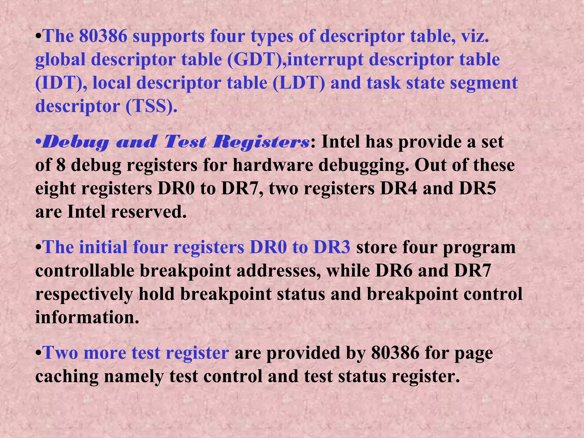 •The 80386 supports four types of descriptor table, viz.
global descriptor table (GDT),interrupt descriptor table
(IDT), local descriptor table (LDT) and task state segment
descriptor (TSS).
•Debug and Test Registers: Intel has provide a set
of 8 debug registers for hardware debugging. Out of these
eight registers DR0 to DR7, two registers DR4 and DR5
are Intel reserved.
•The initial four registers DR0 to DR3 store four program
controllable breakpoint addresses, while DR6 and DR7
respectively hold breakpoint status and breakpoint control
information.
•Two more test register are provided by 80386 for page
caching namely test control and test status register.
 