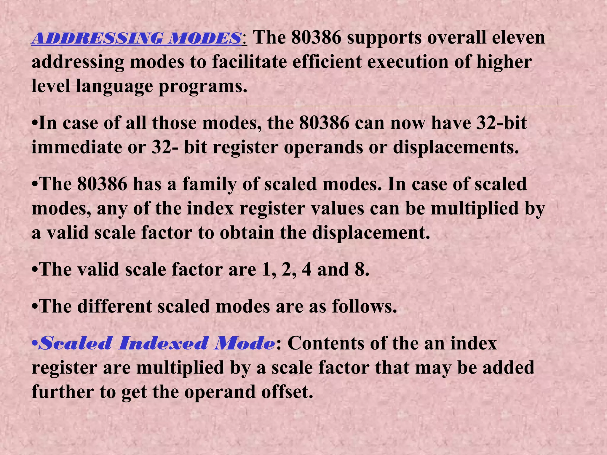 ADDRESSING MODES: The 80386 supports overall eleven
addressing modes to facilitate efficient execution of higher
level language programs.
•In case of all those modes, the 80386 can now have 32-bit
immediate or 32- bit register operands or displacements.
•The 80386 has a family of scaled modes. In case of scaled
modes, any of the index register values can be multiplied by
a valid scale factor to obtain the displacement.
•The valid scale factor are 1, 2, 4 and 8.
•The different scaled modes are as follows.
•Scaled Indexed Mode: Contents of the an index
register are multiplied by a scale factor that may be added
further to get the operand offset.
 
