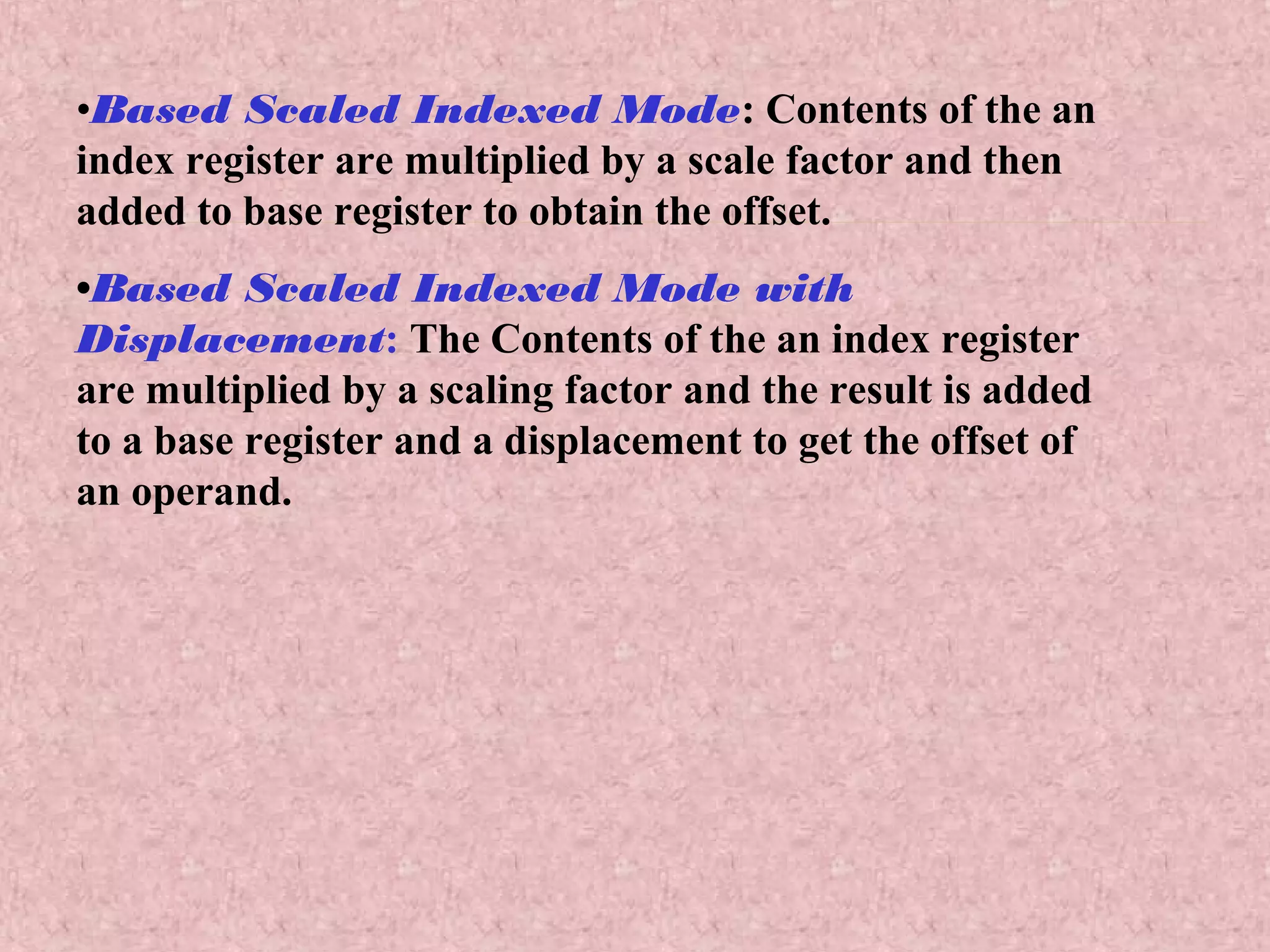 •Based Scaled Indexed Mode: Contents of the an
index register are multiplied by a scale factor and then
added to base register to obtain the offset.
•Based Scaled Indexed Mode with
Displacement: The Contents of the an index register
are multiplied by a scaling factor and the result is added
to a base register and a displacement to get the offset of
an operand.
 