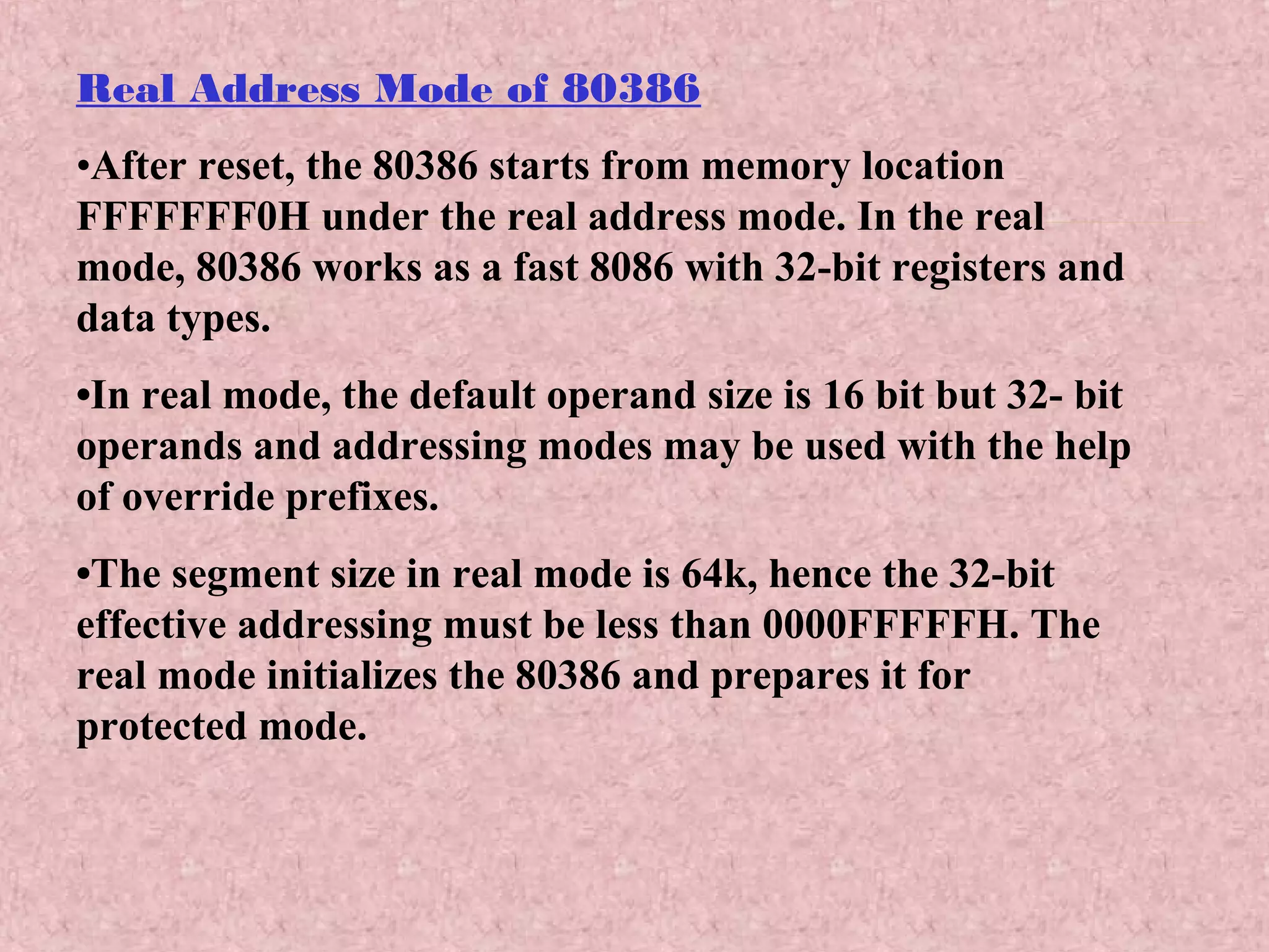 Real Address Mode of 80386
•After reset, the 80386 starts from memory location
FFFFFFF0H under the real address mode. In the real
mode, 80386 works as a fast 8086 with 32-bit registers and
data types.
•In real mode, the default operand size is 16 bit but 32- bit
operands and addressing modes may be used with the help
of override prefixes.
•The segment size in real mode is 64k, hence the 32-bit
effective addressing must be less than 0000FFFFFH. The
real mode initializes the 80386 and prepares it for
protected mode.
 
