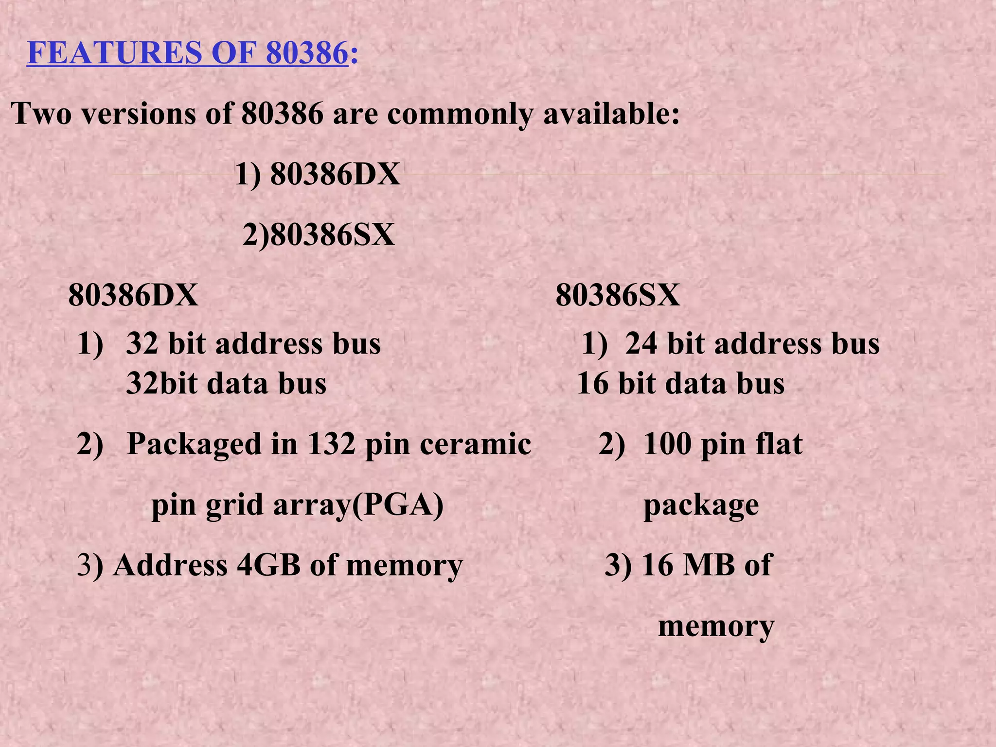 FEATURES OF 80386:
Two versions of 80386 are commonly available:
1) 80386DX
2)80386SX
80386DX 80386SX
1) 32 bit address bus 1) 24 bit address bus
32bit data bus 16 bit data bus
2) Packaged in 132 pin ceramic 2) 100 pin flat
pin grid array(PGA) package
3) Address 4GB of memory 3) 16 MB of
memory
 