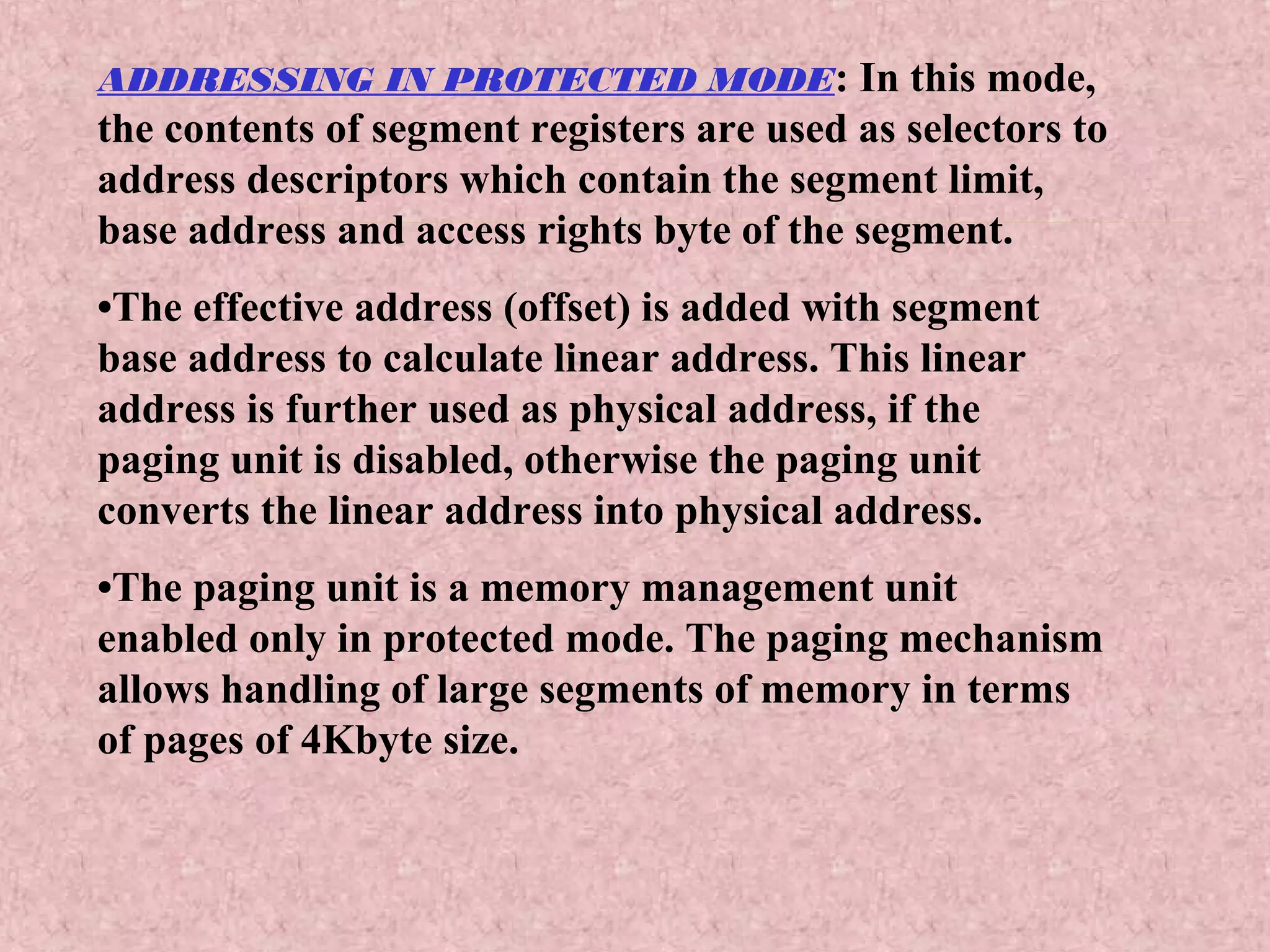 ADDRESSING IN PROTECTED MODE: In this mode,
the contents of segment registers are used as selectors to
address descriptors which contain the segment limit,
base address and access rights byte of the segment.
•The effective address (offset) is added with segment
base address to calculate linear address. This linear
address is further used as physical address, if the
paging unit is disabled, otherwise the paging unit
converts the linear address into physical address.
•The paging unit is a memory management unit
enabled only in protected mode. The paging mechanism
allows handling of large segments of memory in terms
of pages of 4Kbyte size.
 