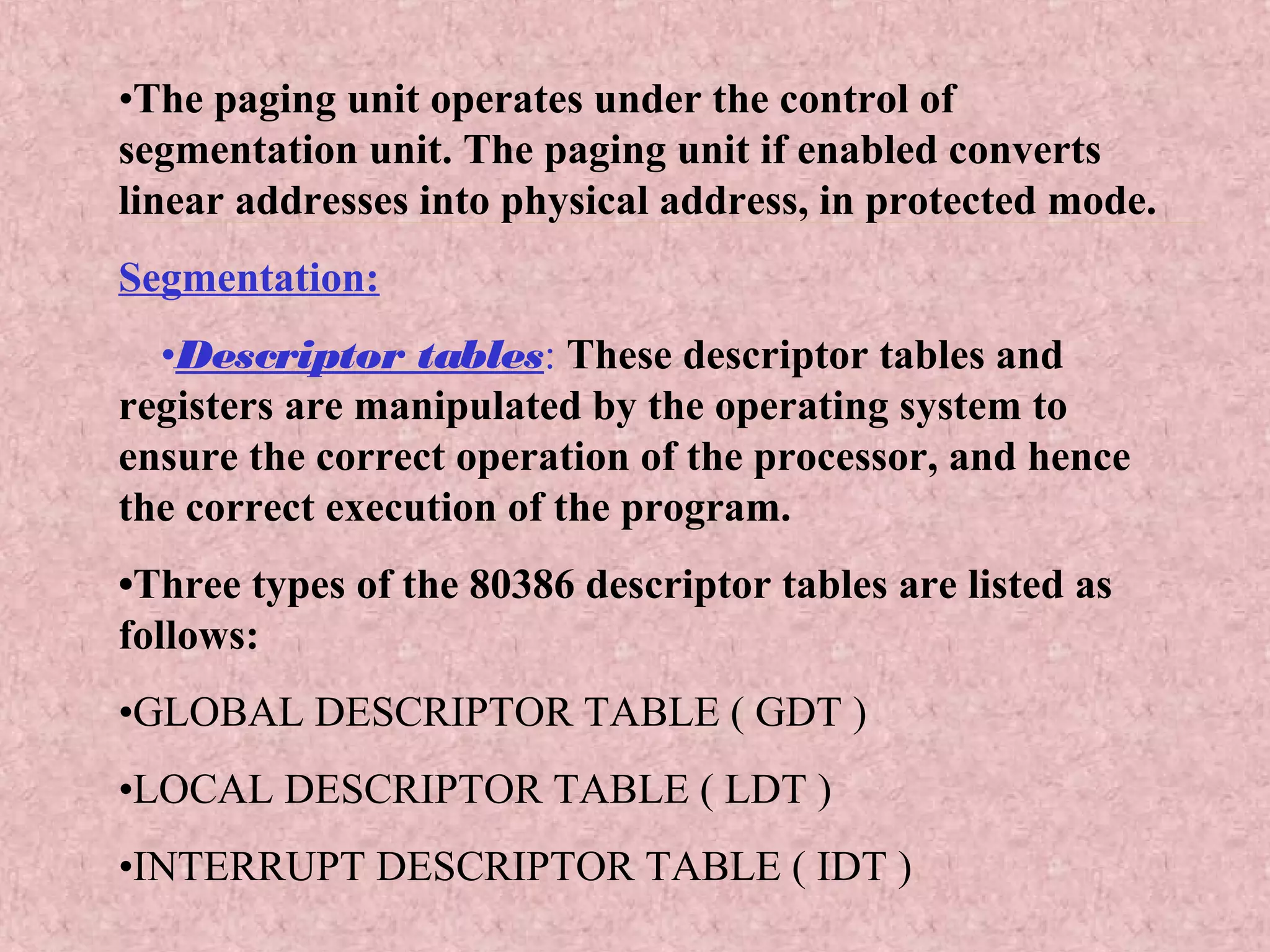 •The paging unit operates under the control of
segmentation unit. The paging unit if enabled converts
linear addresses into physical address, in protected mode.
Segmentation:
•Descriptor tables: These descriptor tables and
registers are manipulated by the operating system to
ensure the correct operation of the processor, and hence
the correct execution of the program.
•Three types of the 80386 descriptor tables are listed as
follows:
•GLOBAL DESCRIPTOR TABLE ( GDT )
•LOCAL DESCRIPTOR TABLE ( LDT )
•INTERRUPT DESCRIPTOR TABLE ( IDT )
 