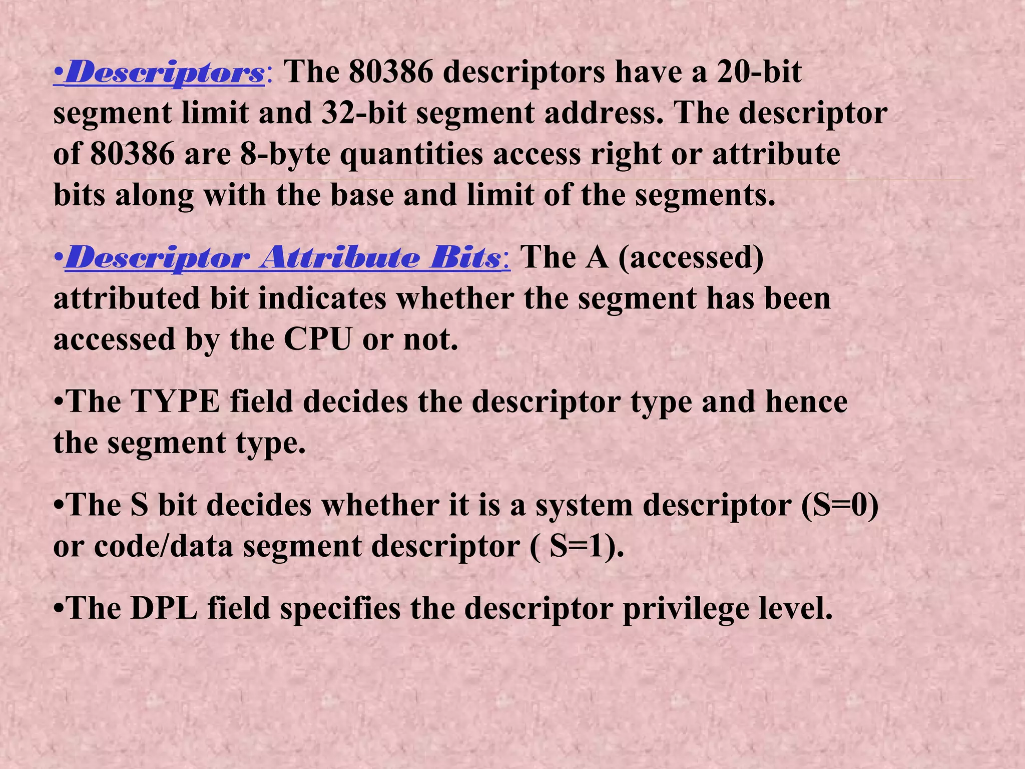 •Descriptors: The 80386 descriptors have a 20-bit
segment limit and 32-bit segment address. The descriptor
of 80386 are 8-byte quantities access right or attribute
bits along with the base and limit of the segments.
•Descriptor Attribute Bits: The A (accessed)
attributed bit indicates whether the segment has been
accessed by the CPU or not.
•The TYPE field decides the descriptor type and hence
the segment type.
•The S bit decides whether it is a system descriptor (S=0)
or code/data segment descriptor ( S=1).
•The DPL field specifies the descriptor privilege level.
 