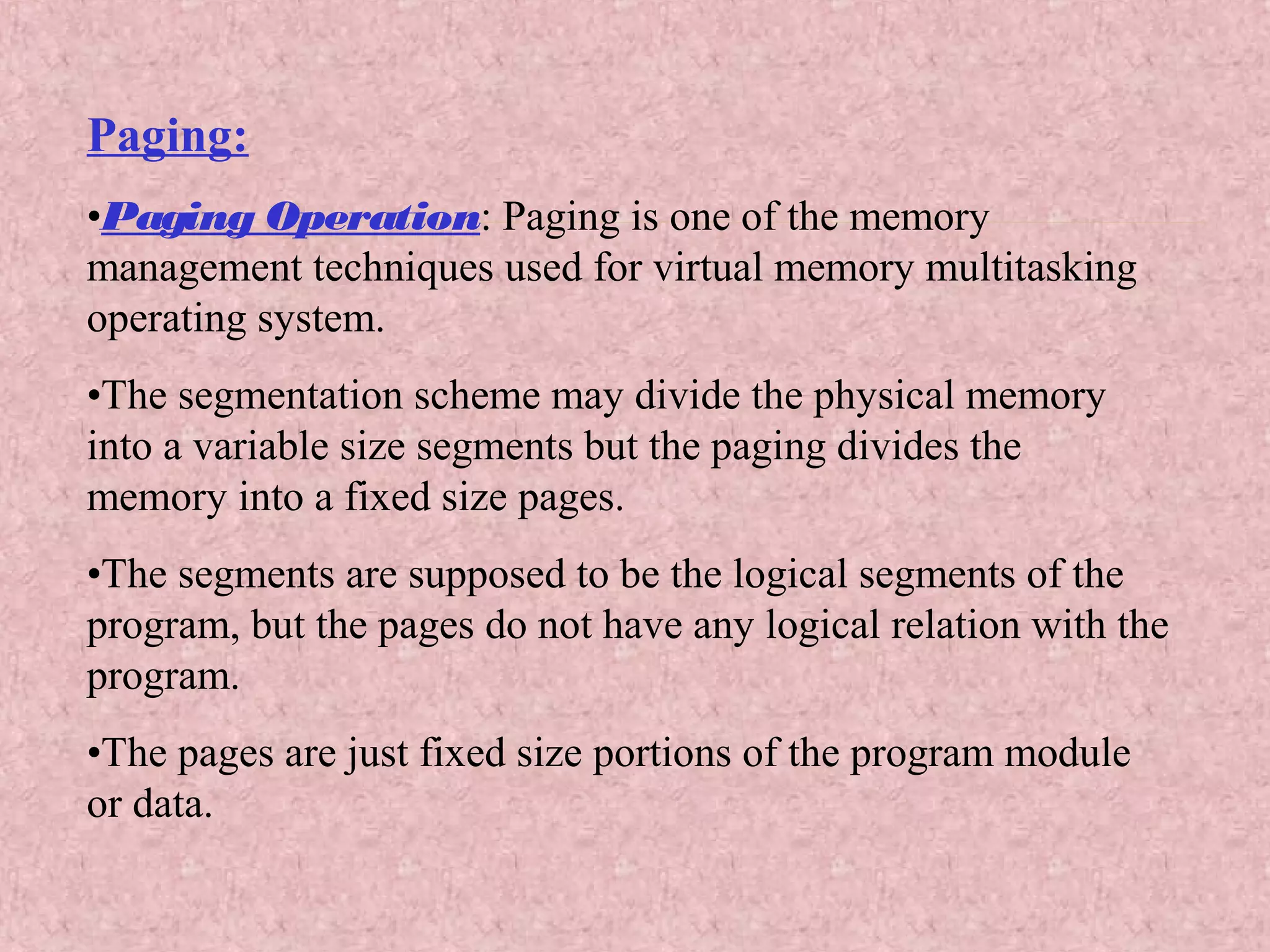 Paging:
•Paging Operation: Paging is one of the memory
management techniques used for virtual memory multitasking
operating system.
•The segmentation scheme may divide the physical memory
into a variable size segments but the paging divides the
memory into a fixed size pages.
•The segments are supposed to be the logical segments of the
program, but the pages do not have any logical relation with the
program.
•The pages are just fixed size portions of the program module
or data.
 