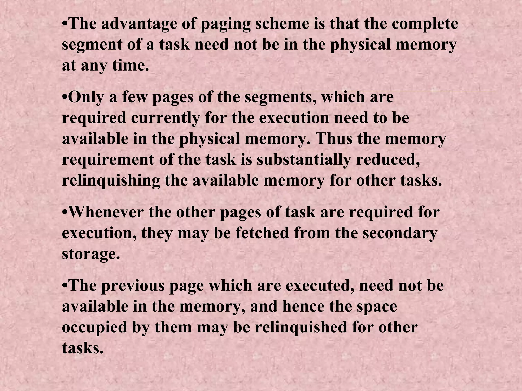 •The advantage of paging scheme is that the complete
segment of a task need not be in the physical memory
at any time.
•Only a few pages of the segments, which are
required currently for the execution need to be
available in the physical memory. Thus the memory
requirement of the task is substantially reduced,
relinquishing the available memory for other tasks.
•Whenever the other pages of task are required for
execution, they may be fetched from the secondary
storage.
•The previous page which are executed, need not be
available in the memory, and hence the space
occupied by them may be relinquished for other
tasks.
 
