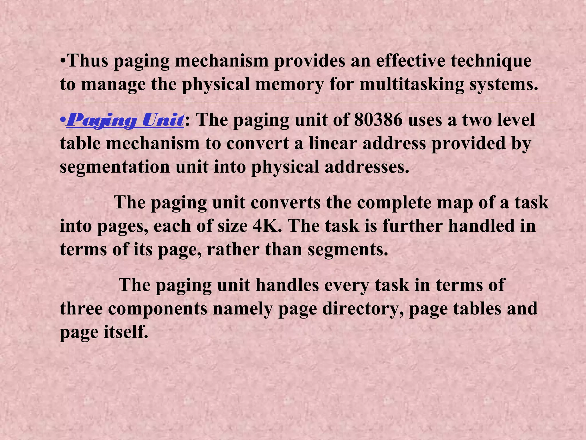 •Thus paging mechanism provides an effective technique
to manage the physical memory for multitasking systems.
•Paging Unit: The paging unit of 80386 uses a two level
table mechanism to convert a linear address provided by
segmentation unit into physical addresses.
The paging unit converts the complete map of a task
into pages, each of size 4K. The task is further handled in
terms of its page, rather than segments.
The paging unit handles every task in terms of
three components namely page directory, page tables and
page itself.
 
