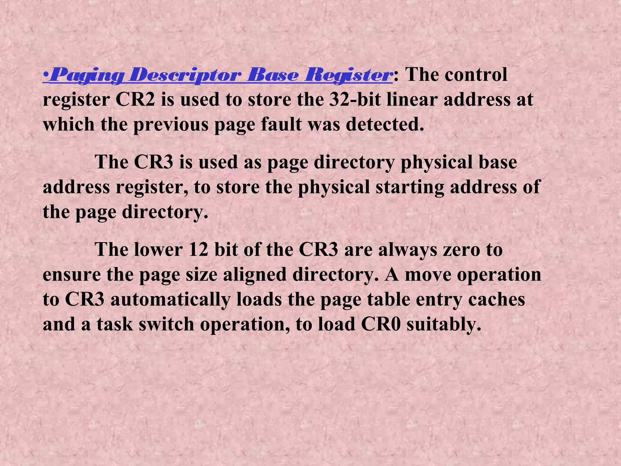 •Paging Descriptor Base Register: The control
register CR2 is used to store the 32-bit linear address at
which the previous page fault was detected.
The CR3 is used as page directory physical base
address register, to store the physical starting address of
the page directory.
The lower 12 bit of the CR3 are always zero to
ensure the page size aligned directory. A move operation
to CR3 automatically loads the page table entry caches
and a task switch operation, to load CR0 suitably.
 
