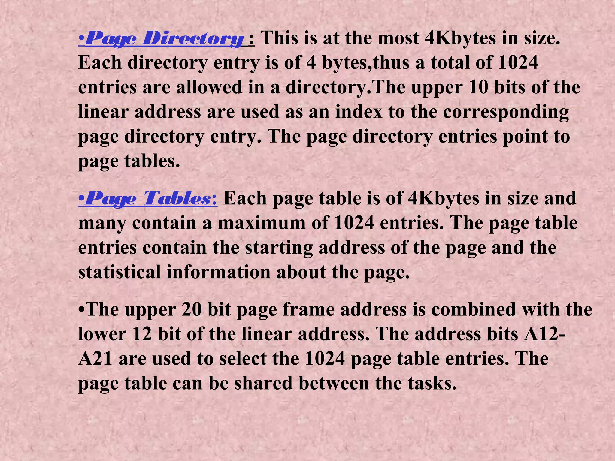 •Page Directory : This is at the most 4Kbytes in size.
Each directory entry is of 4 bytes,thus a total of 1024
entries are allowed in a directory.The upper 10 bits of the
linear address are used as an index to the corresponding
page directory entry. The page directory entries point to
page tables.
•Page Tables: Each page table is of 4Kbytes in size and
many contain a maximum of 1024 entries. The page table
entries contain the starting address of the page and the
statistical information about the page.
•The upper 20 bit page frame address is combined with the
lower 12 bit of the linear address. The address bits A12-
A21 are used to select the 1024 page table entries. The
page table can be shared between the tasks.
 