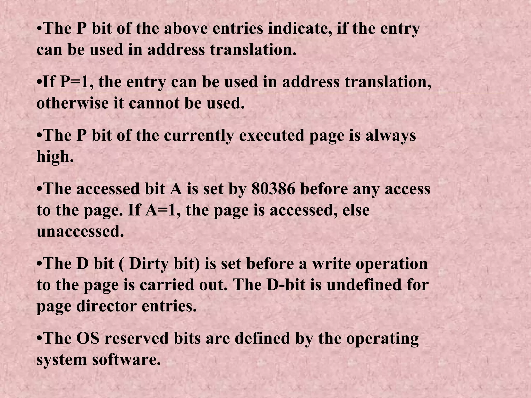 •The P bit of the above entries indicate, if the entry
can be used in address translation.
•If P=1, the entry can be used in address translation,
otherwise it cannot be used.
•The P bit of the currently executed page is always
high.
•The accessed bit A is set by 80386 before any access
to the page. If A=1, the page is accessed, else
unaccessed.
•The D bit ( Dirty bit) is set before a write operation
to the page is carried out. The D-bit is undefined for
page director entries.
•The OS reserved bits are defined by the operating
system software.
 