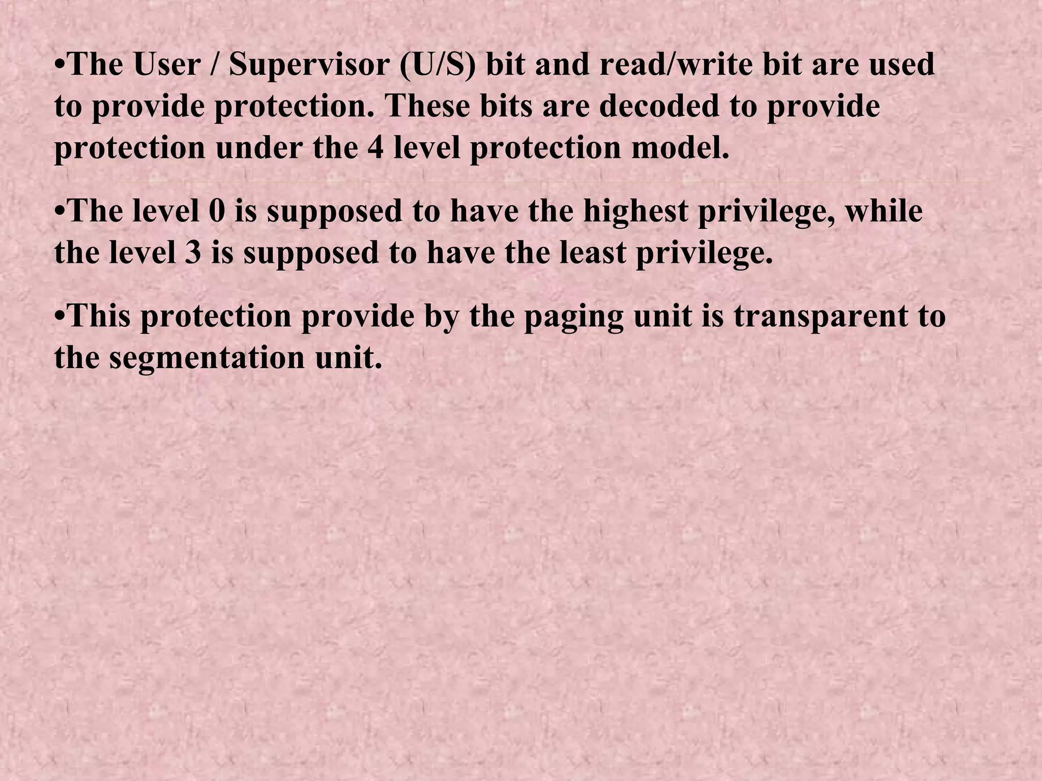 •The User / Supervisor (U/S) bit and read/write bit are used
to provide protection. These bits are decoded to provide
protection under the 4 level protection model.
•The level 0 is supposed to have the highest privilege, while
the level 3 is supposed to have the least privilege.
•This protection provide by the paging unit is transparent to
the segmentation unit.
 