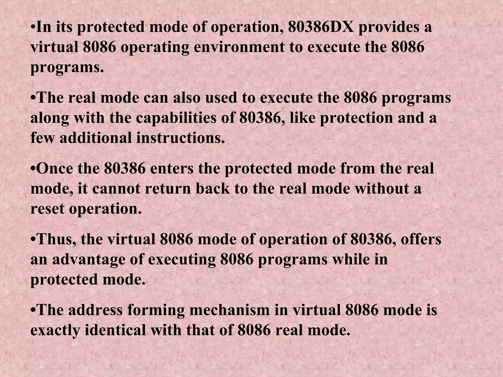 •In its protected mode of operation, 80386DX provides a
virtual 8086 operating environment to execute the 8086
programs.
•The real mode can also used to execute the 8086 programs
along with the capabilities of 80386, like protection and a
few additional instructions.
•Once the 80386 enters the protected mode from the real
mode, it cannot return back to the real mode without a
reset operation.
•Thus, the virtual 8086 mode of operation of 80386, offers
an advantage of executing 8086 programs while in
protected mode.
•The address forming mechanism in virtual 8086 mode is
exactly identical with that of 8086 real mode.
 