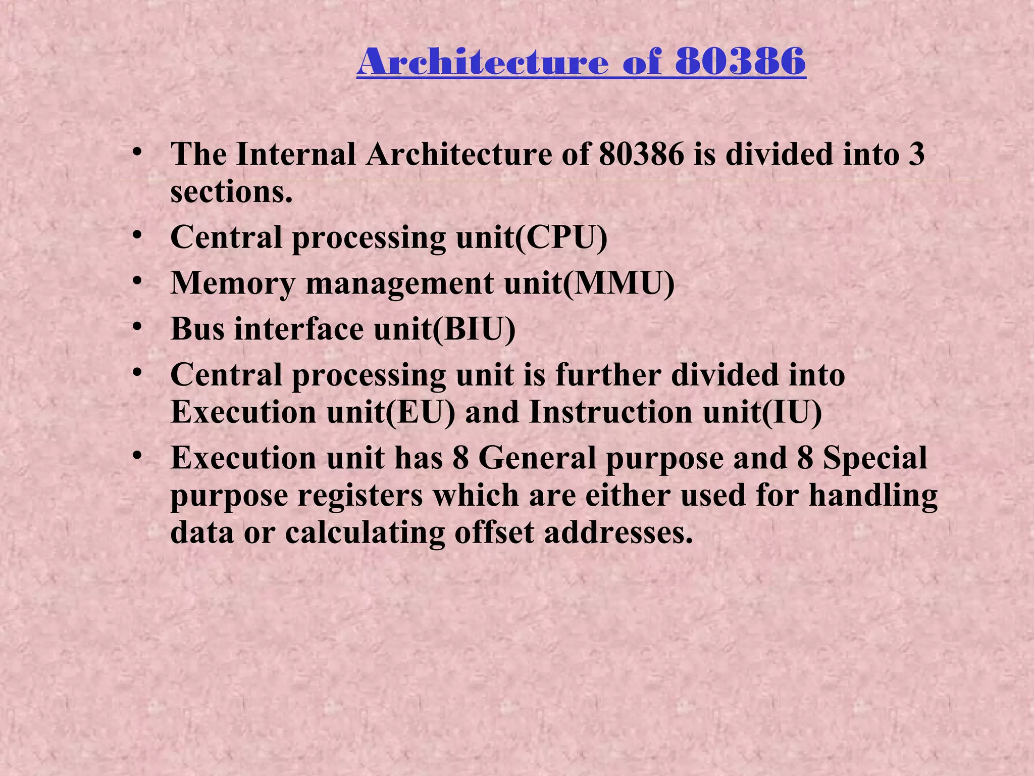 Architecture of 80386
• The Internal Architecture of 80386 is divided into 3
sections.
• Central processing unit(CPU)
• Memory management unit(MMU)
• Bus interface unit(BIU)
• Central processing unit is further divided into
Execution unit(EU) and Instruction unit(IU)
• Execution unit has 8 General purpose and 8 Special
purpose registers which are either used for handling
data or calculating offset addresses.
 