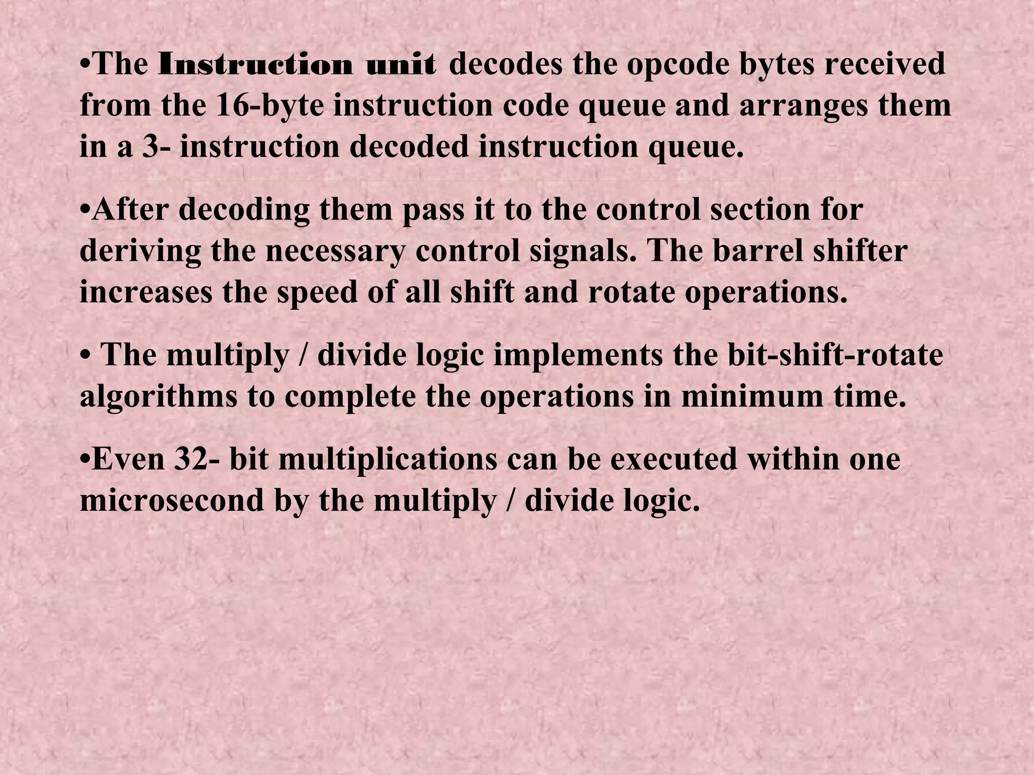 •The Instruction unit decodes the opcode bytes received
from the 16-byte instruction code queue and arranges them
in a 3- instruction decoded instruction queue.
•After decoding them pass it to the control section for
deriving the necessary control signals. The barrel shifter
increases the speed of all shift and rotate operations.
• The multiply / divide logic implements the bit-shift-rotate
algorithms to complete the operations in minimum time.
•Even 32- bit multiplications can be executed within one
microsecond by the multiply / divide logic.
 