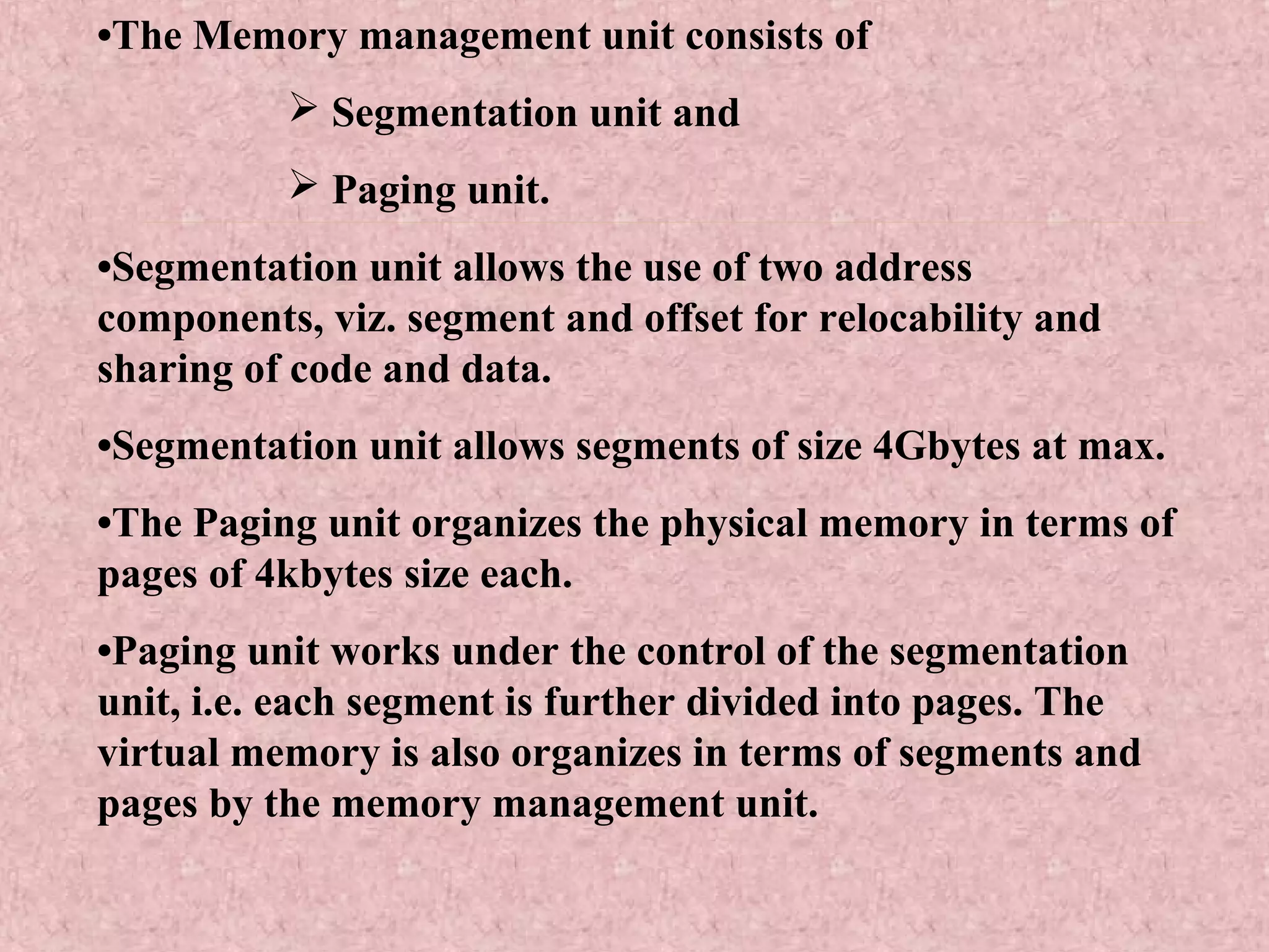 •The Memory management unit consists of
 Segmentation unit and
 Paging unit.
•Segmentation unit allows the use of two address
components, viz. segment and offset for relocability and
sharing of code and data.
•Segmentation unit allows segments of size 4Gbytes at max.
•The Paging unit organizes the physical memory in terms of
pages of 4kbytes size each.
•Paging unit works under the control of the segmentation
unit, i.e. each segment is further divided into pages. The
virtual memory is also organizes in terms of segments and
pages by the memory management unit.
 