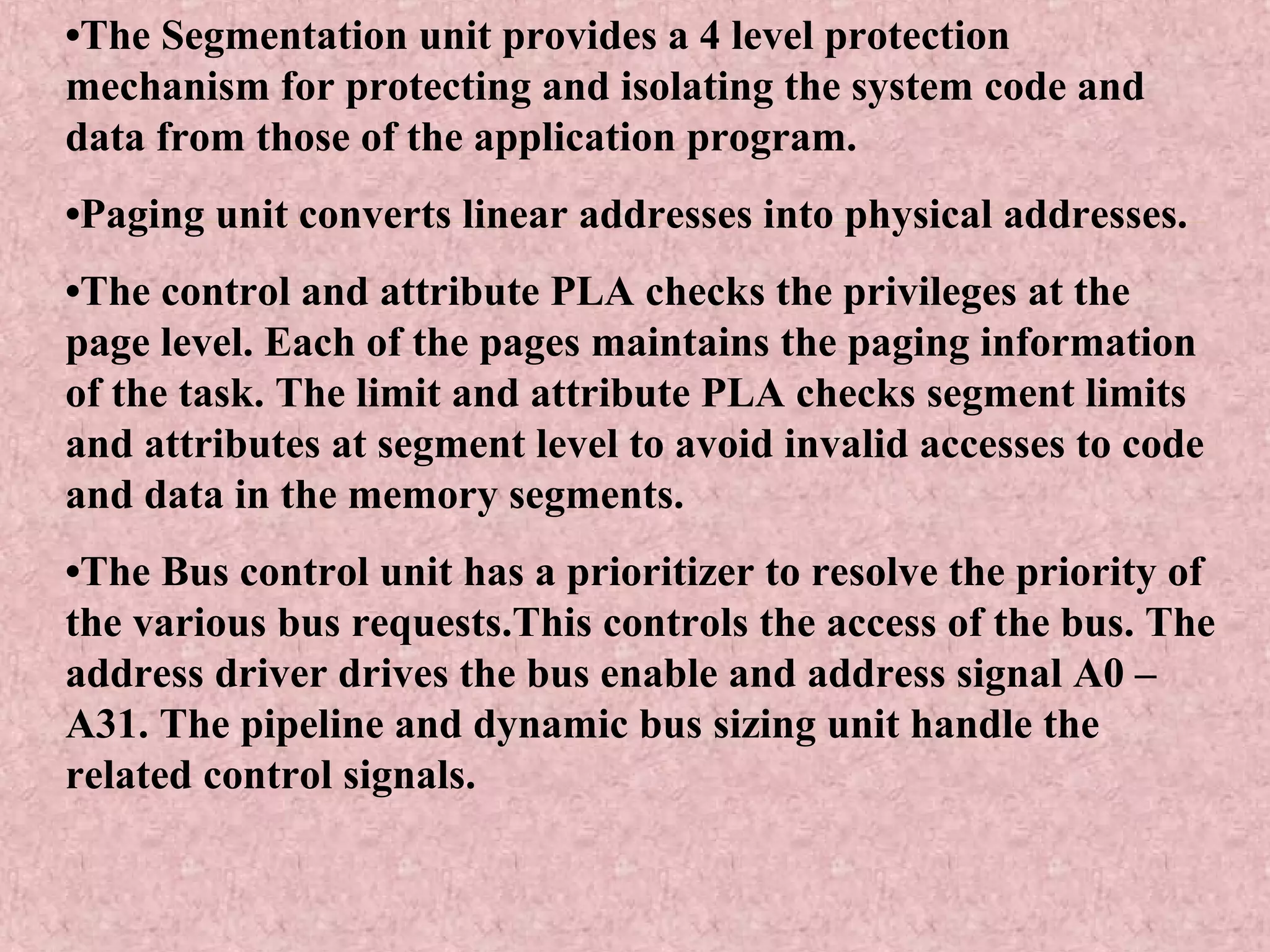 •The Segmentation unit provides a 4 level protection
mechanism for protecting and isolating the system code and
data from those of the application program.
•Paging unit converts linear addresses into physical addresses.
•The control and attribute PLA checks the privileges at the
page level. Each of the pages maintains the paging information
of the task. The limit and attribute PLA checks segment limits
and attributes at segment level to avoid invalid accesses to code
and data in the memory segments.
•The Bus control unit has a prioritizer to resolve the priority of
the various bus requests.This controls the access of the bus. The
address driver drives the bus enable and address signal A0 –
A31. The pipeline and dynamic bus sizing unit handle the
related control signals.
 