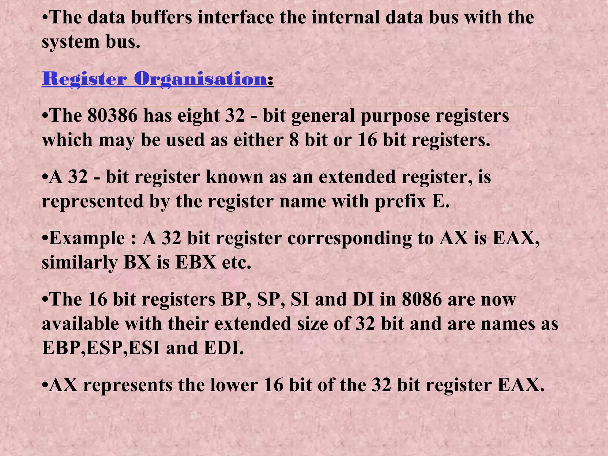 •The data buffers interface the internal data bus with the
system bus.
Register Organisation:
•The 80386 has eight 32 - bit general purpose registers
which may be used as either 8 bit or 16 bit registers.
•A 32 - bit register known as an extended register, is
represented by the register name with prefix E.
•Example : A 32 bit register corresponding to AX is EAX,
similarly BX is EBX etc.
•The 16 bit registers BP, SP, SI and DI in 8086 are now
available with their extended size of 32 bit and are names as
EBP,ESP,ESI and EDI.
•AX represents the lower 16 bit of the 32 bit register EAX.
 