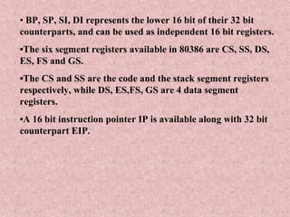 • BP, SP, SI, DI represents the lower 16 bit of their 32 bit
counterparts, and can be used as independent 16 bit registers.
•The six segment registers available in 80386 are CS, SS, DS,
ES, FS and GS.
•The CS and SS are the code and the stack segment registers
respectively, while DS, ES,FS, GS are 4 data segment
registers.
•A 16 bit instruction pointer IP is available along with 32 bit
counterpart EIP.
 