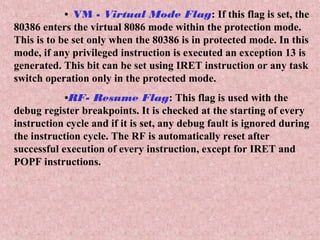 • VM - Virtual Mode Flag: If this flag is set, the
80386 enters the virtual 8086 mode within the protection mode.
This is to be set only when the 80386 is in protected mode. In this
mode, if any privileged instruction is executed an exception 13 is
generated. This bit can be set using IRET instruction or any task
switch operation only in the protected mode.
•RF- Resume Flag: This flag is used with the
debug register breakpoints. It is checked at the starting of every
instruction cycle and if it is set, any debug fault is ignored during
the instruction cycle. The RF is automatically reset after
successful execution of every instruction, except for IRET and
POPF instructions.
 