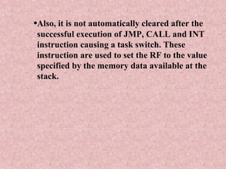 •Also, it is not automatically cleared after the
successful execution of JMP, CALL and INT
instruction causing a task switch. These
instruction are used to set the RF to the value
specified by the memory data available at the
stack.
 