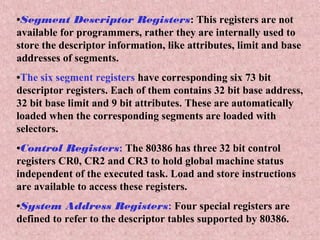•Segment Descriptor Registers: This registers are not
available for programmers, rather they are internally used to
store the descriptor information, like attributes, limit and base
addresses of segments.
•The six segment registers have corresponding six 73 bit
descriptor registers. Each of them contains 32 bit base address,
32 bit base limit and 9 bit attributes. These are automatically
loaded when the corresponding segments are loaded with
selectors.
•Control Registers: The 80386 has three 32 bit control
registers CR0, CR2 and CR3 to hold global machine status
independent of the executed task. Load and store instructions
are available to access these registers.
•System Address Registers: Four special registers are
defined to refer to the descriptor tables supported by 80386.
 