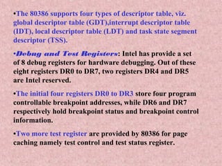 •The 80386 supports four types of descriptor table, viz.
global descriptor table (GDT),interrupt descriptor table
(IDT), local descriptor table (LDT) and task state segment
descriptor (TSS).
•Debug and Test Registers: Intel has provide a set
of 8 debug registers for hardware debugging. Out of these
eight registers DR0 to DR7, two registers DR4 and DR5
are Intel reserved.
•The initial four registers DR0 to DR3 store four program
controllable breakpoint addresses, while DR6 and DR7
respectively hold breakpoint status and breakpoint control
information.
•Two more test register are provided by 80386 for page
caching namely test control and test status register.
 